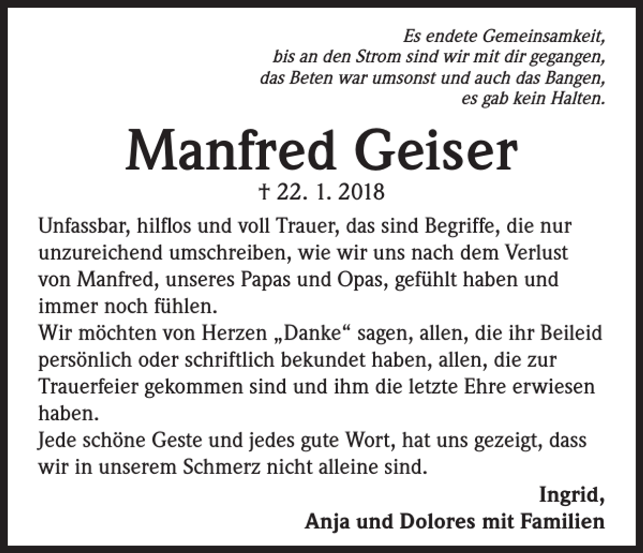 <p>Es endete Gemeinsamkeit,<br />bis an den Strom sind wir mit dir gegangen,<br />das Beten war umsonst und auch das Bangen,<br />es gab kein Halten.</p><p>Manfred Geiser<br />† 22. 1. 2018</p><p>Unfassbar, hilflos und voll Trauer, das sind Begriffe, die nur<br />unzureichend umschreiben, wie wir uns nach dem Verlust<br />von Manfred, unseres Papas und Opas, gefühlt haben und<br />immer noch fühlen.<br />Wir möchten von Herzen „Danke“ sagen, allen, die ihr Beileid<br />persönlich oder schriftlich bekundet haben, allen, die zur<br />Trauerfeier gekommen sind und ihm die letzte Ehre erwiesen<br />haben.<br />Jede schöne Geste und jedes gute Wort, hat uns gezeigt, dass<br />wir in unserem Schmerz nicht alleine sind.<br />Ingrid,<br />Anja und Dolores mit Familien</p>