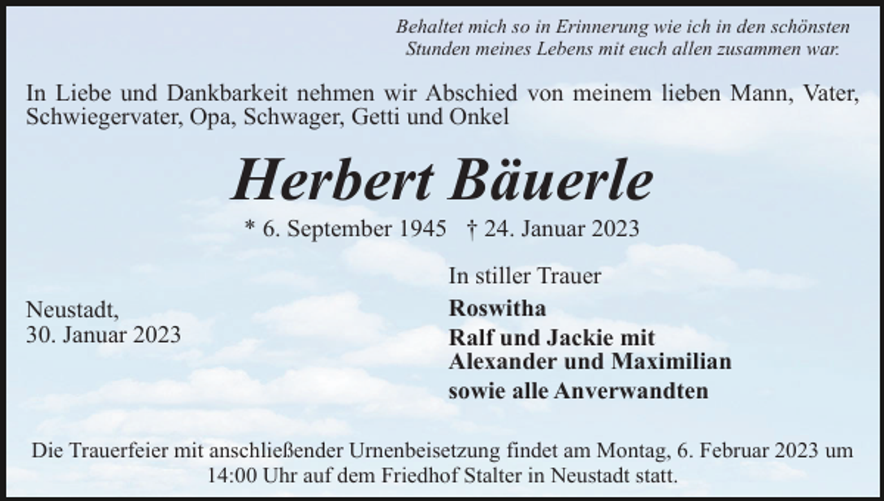 <p>Behaltet mich so in Erinnerung wie ich in den schönsten<br />Stunden meines Lebens mit euch allen zusammen war.</p><p>In Liebe und Dankbarkeit nehmen wir Abschied von meinem lieben Mann, Vater,<br />Schwiegervater, Opa, Schwager, Getti und Onkel</p><p>Herbert Bäuerle<br />* 6. September 1945 † 24. Januar 2023<br />Neustadt,<br />30. Januar 2023</p><p>In stiller Trauer<br />Roswitha<br />Ralf und Jackie mit<br />Alexander und Maximilian<br />sowie alle Anverwandten</p><p>Die Trauerfeier mit anschließender Urnenbeisetzung findet am Montag, 6. Februar 2023 um<br />14:00 Uhr auf dem Friedhof Stalter in Neustadt statt.</p>