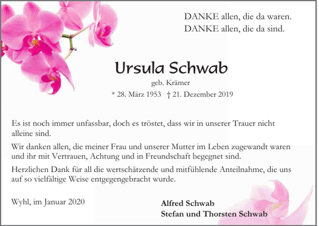 <p>DANKE allen, die da waren.<br />DANKE allen, die da sind.</p><p>Ursula Schwab<br />geb. Krämer<br />* 28. März 1953 † 21. Dezember 2019</p><p>Es ist noch immer unfassbar, doch es tröstet, dass wir in unserer Trauer nicht<br />alleine sind.<br />Wir danken allen, die meiner Frau und unserer Mutter im Leben zugewandt waren<br />und ihr mit Vertrauen, Achtung und in Freundschaft begegnet sind.<br />Herzlichen Dank für all die wertschätzende und mitfühlende Anteilnahme, die uns<br />auf so vielfältige Weise entgegengebracht wurde.<br />Wyhl, im Januar 2020</p><p>Alfred Schwab<br />Stefan und Thorsten Schwab</p>