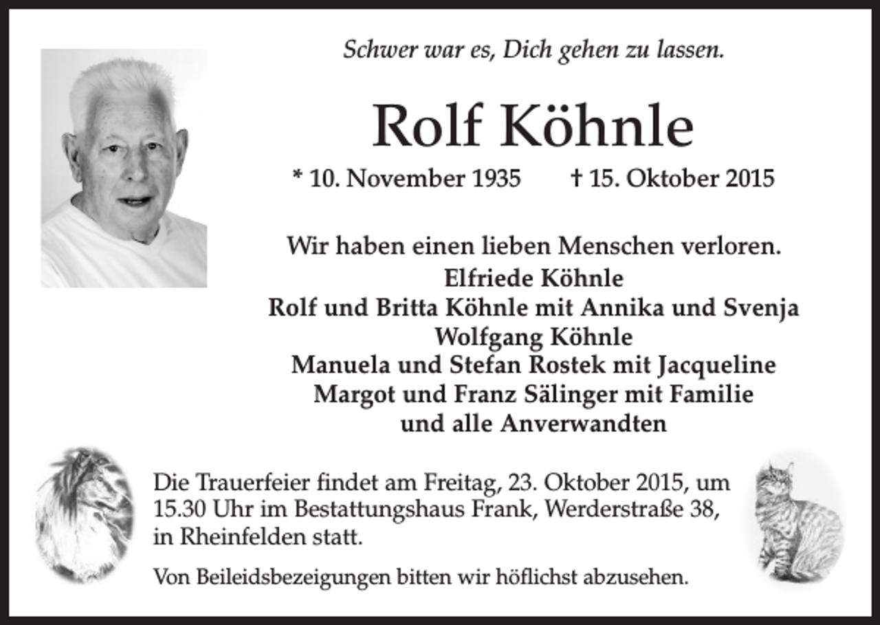 <p>Schwer war es, Dich gehen zu lassen.</p><p>Rolf Köhnle<br />* 10. November 1935 † 15. Oktober 2015<br />Wir haben einen lieben Menschen verloren.<br />Elfriede Köhnle<br />Rolf und Britta Köhnle mit Annika und Svenja<br />Wolfgang Köhnle<br />Manuela und Stefan Rostek mit Jacqueline<br />Margot und Franz Sälinger mit Familie<br />und alle Anverwandten<br />Die Trauerfeier findet am Freitag, 23. Oktober 2015, um<br />15.30 Uhr im Bestattungshaus Frank, Werderstraße 38,<br />in Rheinfelden statt.<br />Von Beileidsbezeigungen bitten wir höflichst abzusehen.</p>