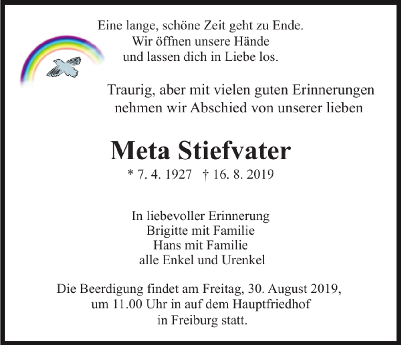 <p>Eine lange, schöne Zeit geht zu Ende.<br />Wir öffnen unsere Hände<br />und lassen dich in Liebe los.</p><p>Traurig, aber mit vielen guten Erinnerungen<br />nehmen wir Abschied von unserer lieben</p><p>Meta Stiefvater<br />* 7. 4. 1927 † 16. 8. 2019<br />In liebevoller Erinnerung<br />Brigitte mit Familie<br />Hans mit Familie<br />alle Enkel und Urenkel<br />Die Beerdigung findet am Freitag, 30. August 2019,<br />um 11.00 Uhr in auf dem Hauptfriedhof<br />in Freiburg statt.</p>