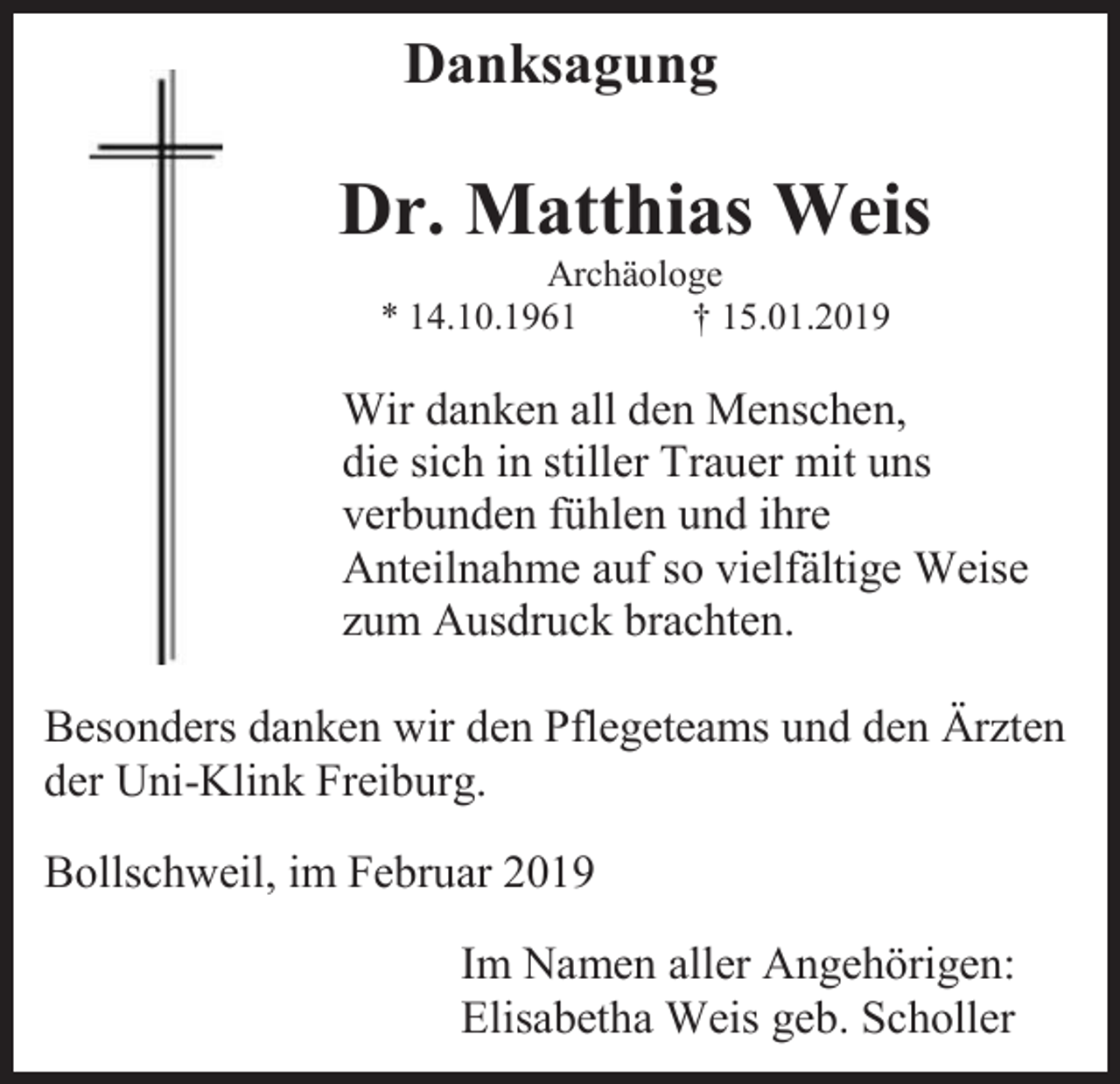 <p>Danksagung</p><p>Dr. Matthias Weis<br />Archäologe<br />* 14.10.1961<br />† 15.01.2019</p><p>Wir danken all den Menschen,<br />die sich in stiller Trauer mit uns<br />verbunden fühlen und ihre<br />Anteilnahme auf so vielfältige Weise<br />zum Ausdruck brachten.<br />Besonders danken wir den Pflegeteams und den Ärzten<br />der Uni-Klink Freiburg.<br />Bollschweil, im Februar 2019<br />Im Namen aller Angehörigen:<br />Elisabetha Weis geb. Scholler</p>