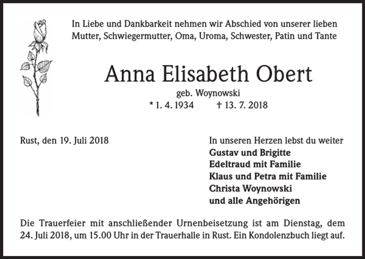 <p>In Liebe und Dankbarkeit nehmen wir Abschied von unserer lieben<br />Mutter, Schwiegermutter, Oma, Uroma, Schwester, Patin und Tante</p><p>Anna Elisabeth Obert<br />geb. Woynowski<br />* 1. 4. 1934<br />† 13. 7. 2018</p><p>Rust, den 19. Juli 2018</p><p>In unseren Herzen lebst du weiter<br />Gustav und Brigitte<br />Edeltraud mit Familie<br />Klaus und Petra mit Familie<br />Christa Woynowski<br />und alle Angehörigen</p><p>Die Trauerfeier mit anschließender Urnenbeisetzung ist am Dienstag, dem<br />24. Juli 2018, um 15.00 Uhr in der Trauerhalle in Rust. Ein Kondolenzbuch liegt auf.</p>
