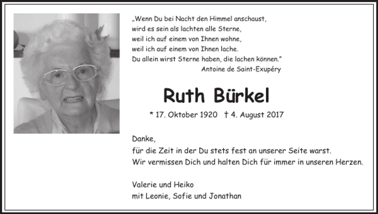 <p>„„Wenn<br />W e n n Du<br />D u bei<br />b ei Nacht<br />N a c h t den<br />d e n Himmel<br />Hi m m el aanschaust,<br />n s c h a u s t,<br />wird<br />alle<br />wi<br />r d ees<br />s ssein<br />ei n alals<br />s l lachten<br />a c h t e n all<br />e Sterne,<br />S t e r n e,<br />wweil<br />eil i ich<br />c h aauf<br />u f eieinem<br />n e m vvon<br />o n Ihnen<br />I h n e n wohne,<br />w o h n e,<br />wweil<br />eil i ich<br />c h aauf<br />u f eieinem<br />n e m vvon<br />o n Ihnen<br />I h n e n llache.<br />a c h e.<br />allein<br />wirst<br />DDu<br />u all<br />ei n wi<br />r s t SSterne<br />t e r n e haben,<br />h a b e n, die<br />di e llachen<br />a c h e n können.”<br />k ö nn e n.”<br />A n t oi n e dde<br />e SSaint-Exupéry<br />ai n t - E x u p é r y<br />Antoine</p><p>Ruth<br />R u t h BBürkel<br />ü r k el<br />*<br />* 117.<br />7. Oktober<br />O k t o b e r 11 †<br />† 4.<br />4. August<br />A u g u s t 2017<br />2 01 7<br />DDanke,<br />a n k e,<br />ffür<br />ü r die<br />di e Zeit<br />Z ei t iin<br />n der<br />d e r Du<br />D u stets<br />s t e t s fest<br />f e s t an<br />a n unserer<br />u n s e r e r Seite<br />S ei t e warst.<br />w a r s t.<br />Wi<br />r v evermissen<br />r mi s s e n DiDich<br />c h u nund<br />d hhalten<br />al t e n Dich<br />Di c h ffür<br />ü r iimmer<br />m m e r iin<br />n uunseren<br />n s e r e n Herzen.<br />H e r z e n.<br />Wir<br />VValerie<br />al e ri e uund<br />n d Heiko<br />H ei k o<br />mi<br />t LLeonie,<br />e o ni e, SSofie<br />o fi e uund<br />n d JJonathan<br />o nat ha n<br />mit</p>