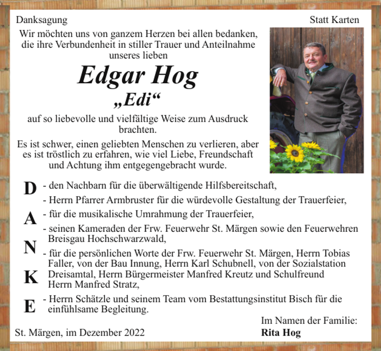 <p>Danksagung<br />Wir möchten uns von ganzem Herzen bei allen bedanken,<br />die ihre Verbundenheit in stiller Trauer und Anteilnahme<br />unseres lieben</p><p>Statt Karten</p><p>Edgar Hog<br />„Edi“<br />auf so liebevolle und vielfältige Weise zum Ausdruck<br />brachten.<br />Es ist schwer, einen geliebten Menschen zu verlieren, aber<br />es ist tröstlich zu erfahren, wie viel Liebe, Freundschaft<br />und Achtung ihm entgegengebracht wurde.</p><p>D</p><p>- den Nachbarn für die überwältigende Hilfsbereitschaft,<br />- Herrn Pfarrer Armbruster für die würdevolle Gestaltung der Trauerfeier,<br />- für die musikalische Umrahmung der Trauerfeier,<br />- seinen Kameraden der Frw. Feuerwehr St. Märgen sowie den Feuerwehren<br />Breisgau Hochschwarzwald,<br />- für die persönlichen Worte der Frw. Feuerwehr St. Märgen, Herrn Tobias<br />Faller, von der Bau Innung, Herrn Karl Schubnell, von der Sozialstation<br />Dreisamtal, Herrn Bürgermeister Manfred Kreutz und Schulfreund<br />Herrn Manfred Stratz,<br />- Herrn Schätzle und seinem Team vom Bestattungsinstitut Bisch für die<br />einfühlsame Begleitung.<br />Im Namen der Familie:<br />St. Märgen, im Dezember 2022<br />Rita Hog</p><p>A<br />N</p><p>K<br />E</p>