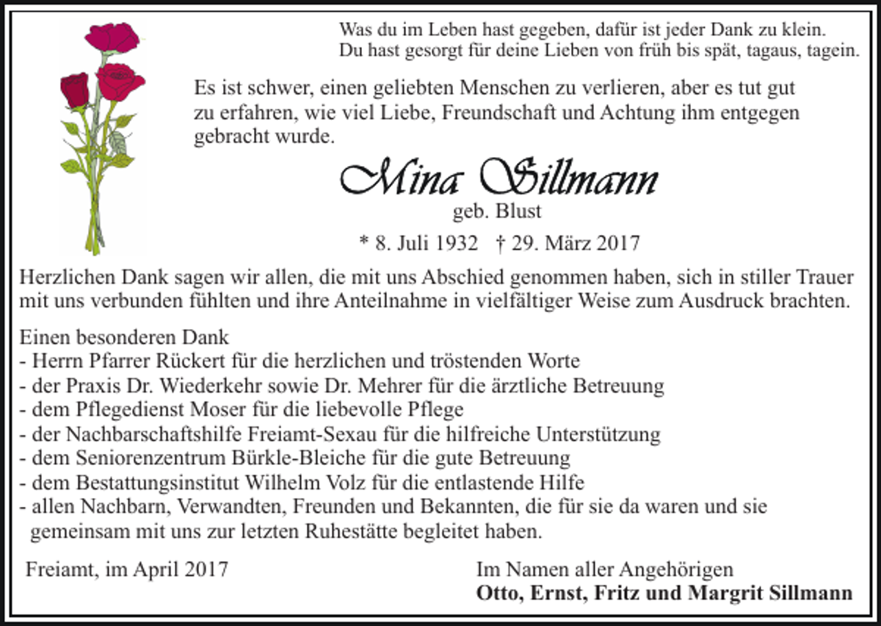 <p>Was du im Leben hast gegeben, dafür ist jeder Dank zu klein.<br />Du hast gesorgt für deine Lieben von früh bis spät, tagaus, tagein.</p><p>Es ist schwer, einen geliebten Menschen zu verlieren, aber es tut gut<br />zu erfahren, wie viel Liebe, Freundschaft und Achtung ihm entgegen<br />gebracht wurde.<br />geb. Blust<br />* 8. Juli 1932 † 29. März 2017<br />Herzlichen Dank sagen wir allen, die mit uns Abschied genommen haben, sich in stiller Trauer<br />mit uns verbunden fühlten und ihre Anteilnahme in vielfältiger Weise zum Ausdruck brachten.<br />Einen besonderen Dank<br />- Herrn Pfarrer Rückert für die herzlichen und tröstenden Worte<br />- der Praxis Dr. Wiederkehr sowie Dr. Mehrer für die ärztliche Betreuung<br />- dem Pflegedienst Moser für die liebevolle Pflege<br />- der Nachbarschaftshilfe Freiamt-Sexau für die hilfreiche Unterstützung<br />- dem Seniorenzentrum Bürkle-Bleiche für die gute Betreuung<br />- dem Bestattungsinstitut Wilhelm Volz für die entlastende Hilfe<br />- allen Nachbarn, Verwandten, Freunden und Bekannten, die für sie da waren und sie<br />gemeinsam mit uns zur letzten Ruhestätte begleitet haben.<br />Freiamt, im April 2017</p><p>Im Namen aller Angehörigen<br />Otto, Ernst, Fritz und Margrit Sillmann</p>