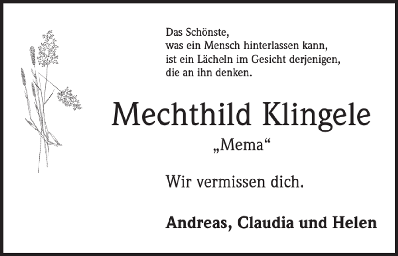 <p>Das Schönste,<br />was ein Mensch hinterlassen kann,<br />ist ein Lächeln im Gesicht derjenigen,<br />die an ihn denken.</p><p>Mechthild Klingele<br />„Mema“<br />Wir vermissen dich.<br />Andreas, Claudia und Helen</p>