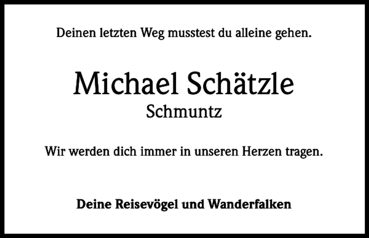 <p>Deinen letzten Weg musstest du alleine gehen.</p><p>Michael Schätzle<br />Schmuntz</p><p>Wir werden dich immer in unseren Herzen tragen.</p><p>Deine Reisevögel und Wanderfalken</p>