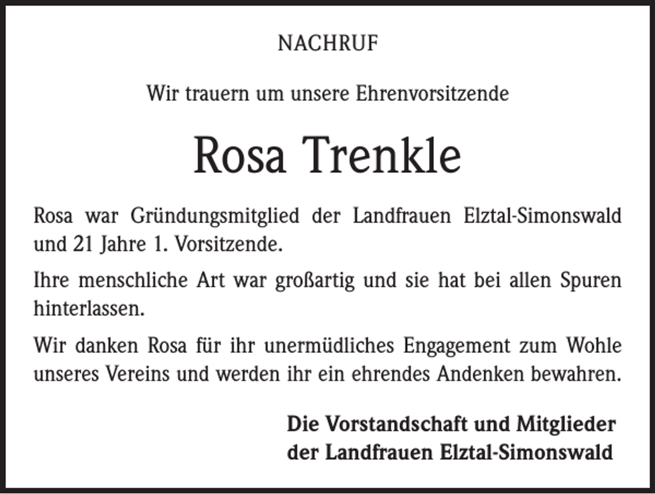 <p>NACHRUF<br />Wir trauern um unsere Ehrenvorsitzende</p><p>Rosa Trenkle<br />Rosa war Gründungsmitglied der Landfrauen Elztal-Simonswald<br />und 21 Jahre 1. Vorsitzende.<br />Ihre menschliche Art war großartig und sie hat bei allen Spuren<br />hinterlassen.<br />Wir danken Rosa für ihr unermüdliches Engagement zum Wohle<br />unseres Vereins und werden ihr ein ehrendes Andenken bewahren.<br />Die Vorstandschaft und Mitglieder<br />der Landfrauen Elztal-Simonswald</p>