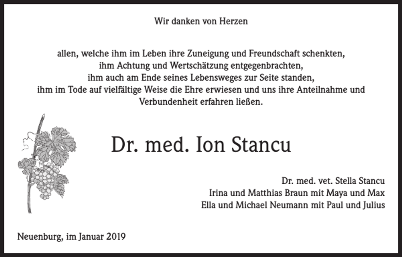 <p>Wir danken von Herzen<br />allen, welche ihm im Leben ihre Zuneigung und Freundschaft schenkten,<br />ihm Achtung und Wertschätzung entgegenbrachten,<br />ihm auch am Ende seines Lebensweges zur Seite standen,<br />ihm im Tode auf vielfältige Weise die Ehre erwiesen und uns ihre Anteilnahme und<br />Verbundenheit erfahren ließen.</p><p>Dr. med. Ion Stancu<br />Dr. med. vet. Stella Stancu<br />Irina und Matthias Braun mit Maya und Max<br />Ella und Michael Neumann mit Paul und Julius<br />Neuenburg, im Januar 2019</p>