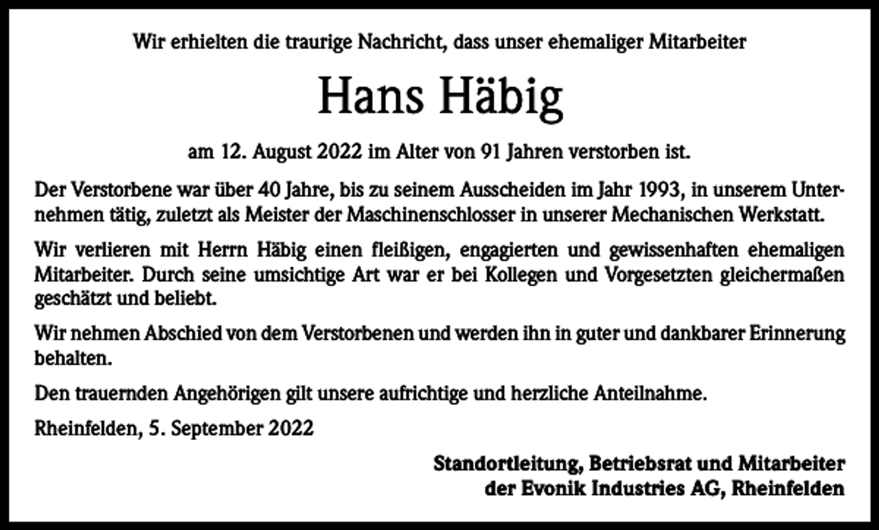 <p>Wir erhielten die traurige Nachricht, dass unser ehemaliger Mitarbeiter</p><p>Hans Häbig<br />am 12. August 2022 im Alter von 91 Jahren verstorben ist.<br />Der Verstorbene war über 40 Jahre, bis zu seinem Ausscheiden im Jahr 1993, in unserem Unternehmen tätig, zuletzt als Meister der Maschinenschlosser in unserer Mechanischen Werkstatt.<br />Wir verlieren mit Herrn Häbig einen fleißigen, engagierten und gewissenhaften ehemaligen<br />Mitarbeiter. Durch seine umsichtige Art war er bei Kollegen und Vorgesetzten gleichermaßen<br />geschätzt und beliebt.<br />Wir nehmen Abschied von dem Verstorbenen und werden ihn in guter und dankbarer Erinnerung<br />behalten.<br />Den trauernden Angehörigen gilt unsere aufrichtige und herzliche Anteilnahme.<br />Rheinfelden, 5. September 2022<br />Standortleitung, Betriebsrat und Mitarbeiter<br />der Evonik Industries AG, Rheinfelden</p>