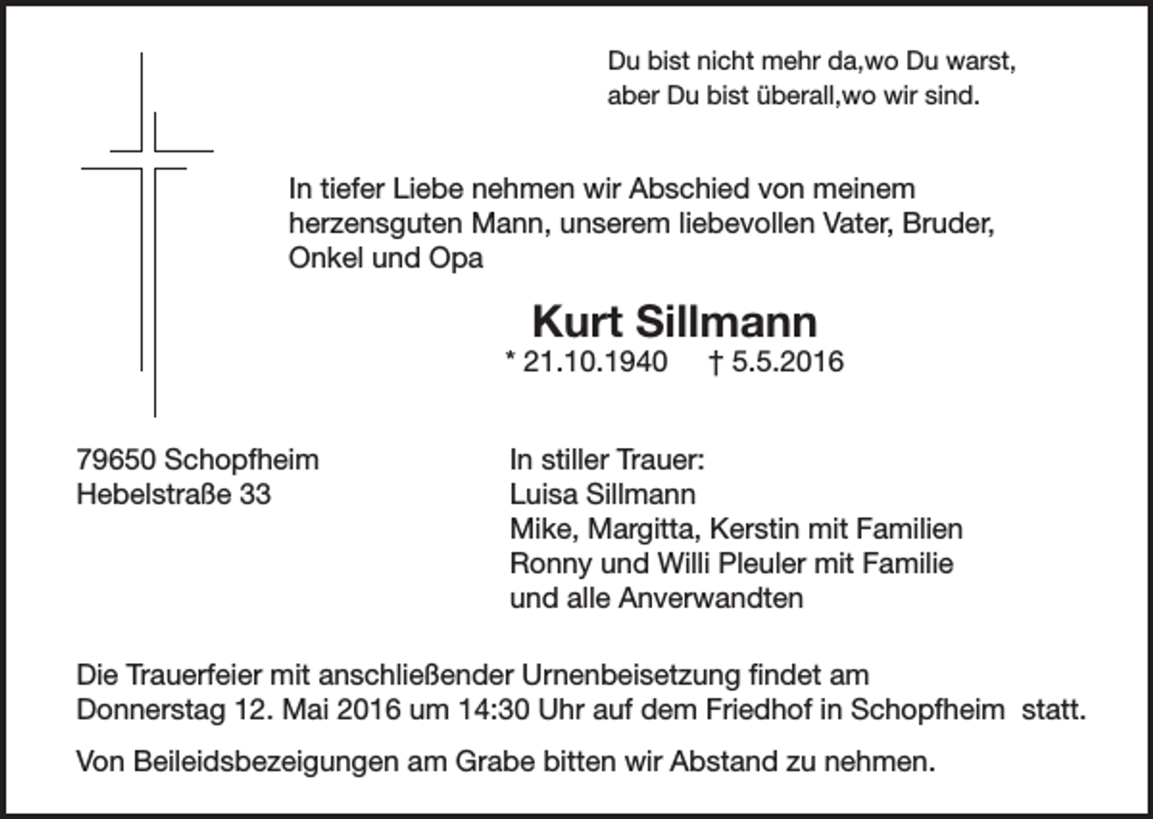 <p>Du bist nicht mehr da,wo Du warst,<br />aber Du bist überall,wo wir sind.</p><p>In tiefer Liebe nehmen wir Abschied von meinem<br />herzensguten Mann, unserem liebevollen Vater, Bruder,<br />Onkel und Opa</p><p>Kurt Sillmann</p><p>* 21.10.1940<br />79650 Schopfheim<br />Hebelstraße 33</p><p>† 5.5.2016</p><p>In stiller Trauer:<br />Luisa Sillmann<br />Mike, Margitta, Kerstin mit Familien<br />Ronny und Willi Pleuler mit Familie<br />und alle Anverwandten</p><p>Die Trauerfeier mit anschließender Urnenbeisetzung findet am<br />Donnerstag 12. Mai 2016 um 14:30 Uhr auf dem Friedhof in Schopfheim statt.<br />Von Beileidsbezeigungen am Grabe bitten wir Abstand zu nehmen.</p>