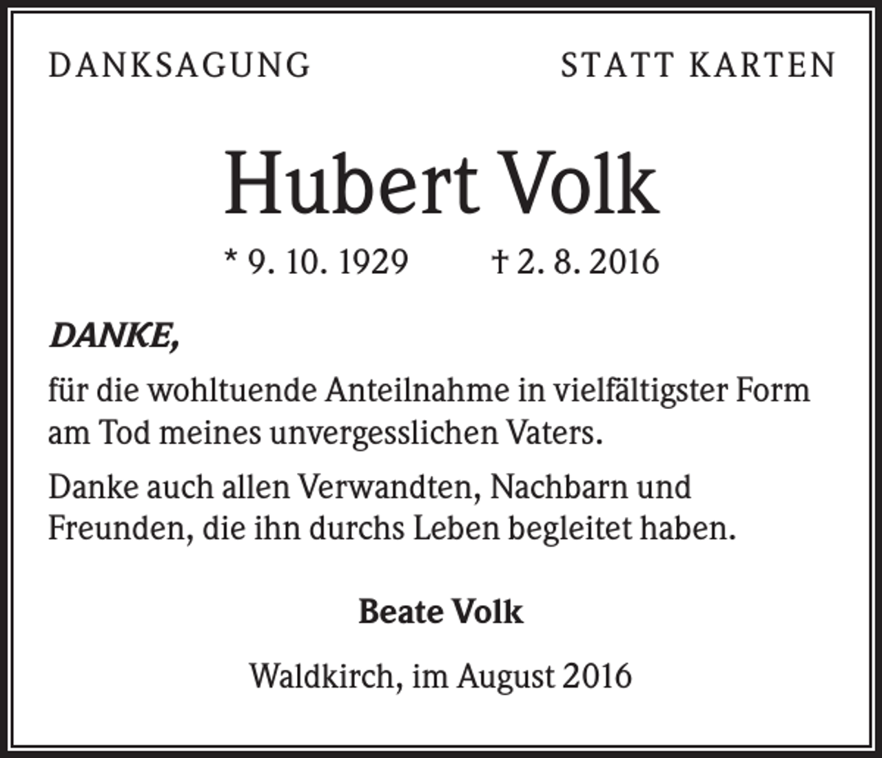 <p>DANKSAGUNG</p><p>S TA TT K A RTEN</p><p>Hubert Volk<br />* 9. 10. 1929</p><p>† 2. 8. 2016</p><p>DANKE,<br />für die wohltuende Anteilnahme in vielfältigster Form<br />am Tod meines unvergesslichen Vaters.<br />Danke auch allen Verwandten, Nachbarn und<br />Freunden, die ihn durchs Leben begleitet haben.<br />Beate Volk<br />Waldkirch, im August 2016</p>