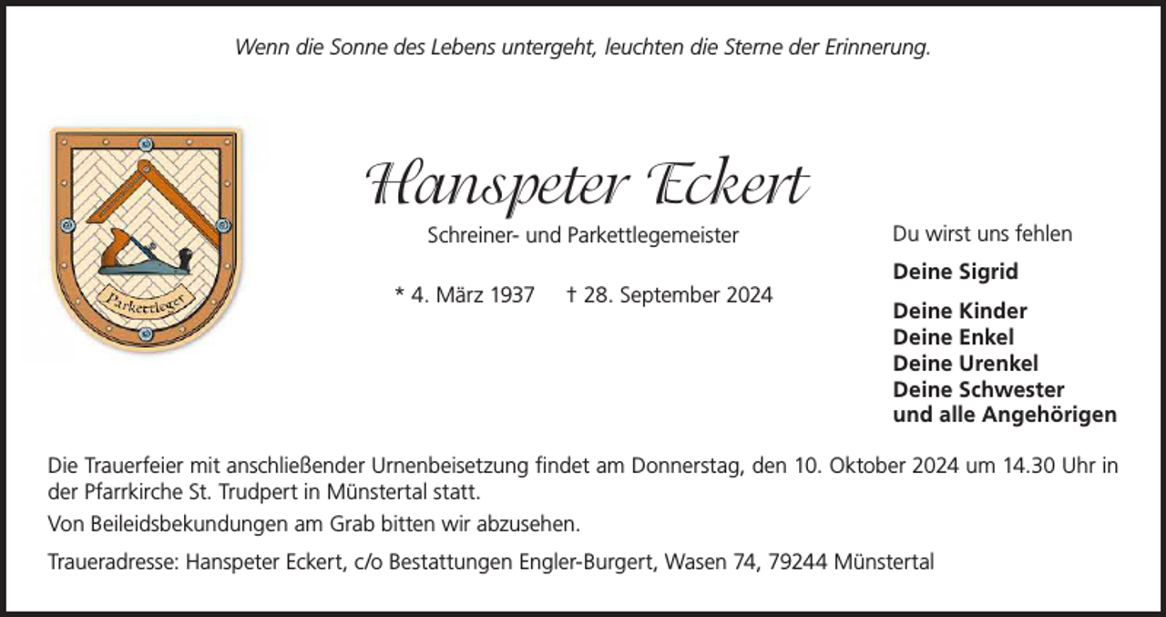 <p>Wenn die Sonne des Lebens untergeht, leuchten die Sterne der Erinnerung.</p><p>Hanspeter Eckert<br />Schreiner- und Parkettlegemeister<br />* 4. März 1937</p><p>† 28. September 2024</p><p>Du wirst uns fehlen<br />Deine Sigrid<br />Deine Kinder<br />Deine Enkel<br />Deine Urenkel<br />Deine Schwester<br />und alle Angehörigen</p><p>Die Trauerfeier mit anschließender Urnenbeisetzung findet am Donnerstag, den 10. Oktober 2024 um 14.30 Uhr in<br />der Pfarrkirche St. Trudpert in Münstertal statt.<br />Von Beileidsbekundungen am Grab bitten wir abzusehen.<br />Traueradresse: Hanspeter Eckert, c/o Bestattungen Engler-Burgert, Wasen 74, 79244 Münstertal</p>