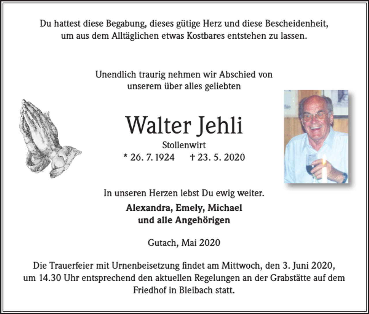 <p>Du hattest diese Begabung, dieses gütige Herz und diese Bescheidenheit,<br />um aus dem Alltäglichen etwas Kostbares entstehen zu lassen.</p><p>Unendlich traurig nehmen wir Abschied von<br />unserem über alles geliebten</p><p>Walter Jehli</p><p>Stollenwirt<br />* 26. 7. 1924 † 23. 5. 2020<br />In unseren Herzen lebst Du ewig weiter.<br />Alexandra, Emely, Michael<br />und alle Angehörigen<br />Gutach, Mai 2020<br />Die Trauerfeier mit Urnenbeisetzung findet am Mittwoch, den 3. Juni 2020,<br />um 14.30 Uhr entsprechend den aktuellen Regelungen an der Grabstätte auf dem<br />Friedhof in Bleibach statt.</p>