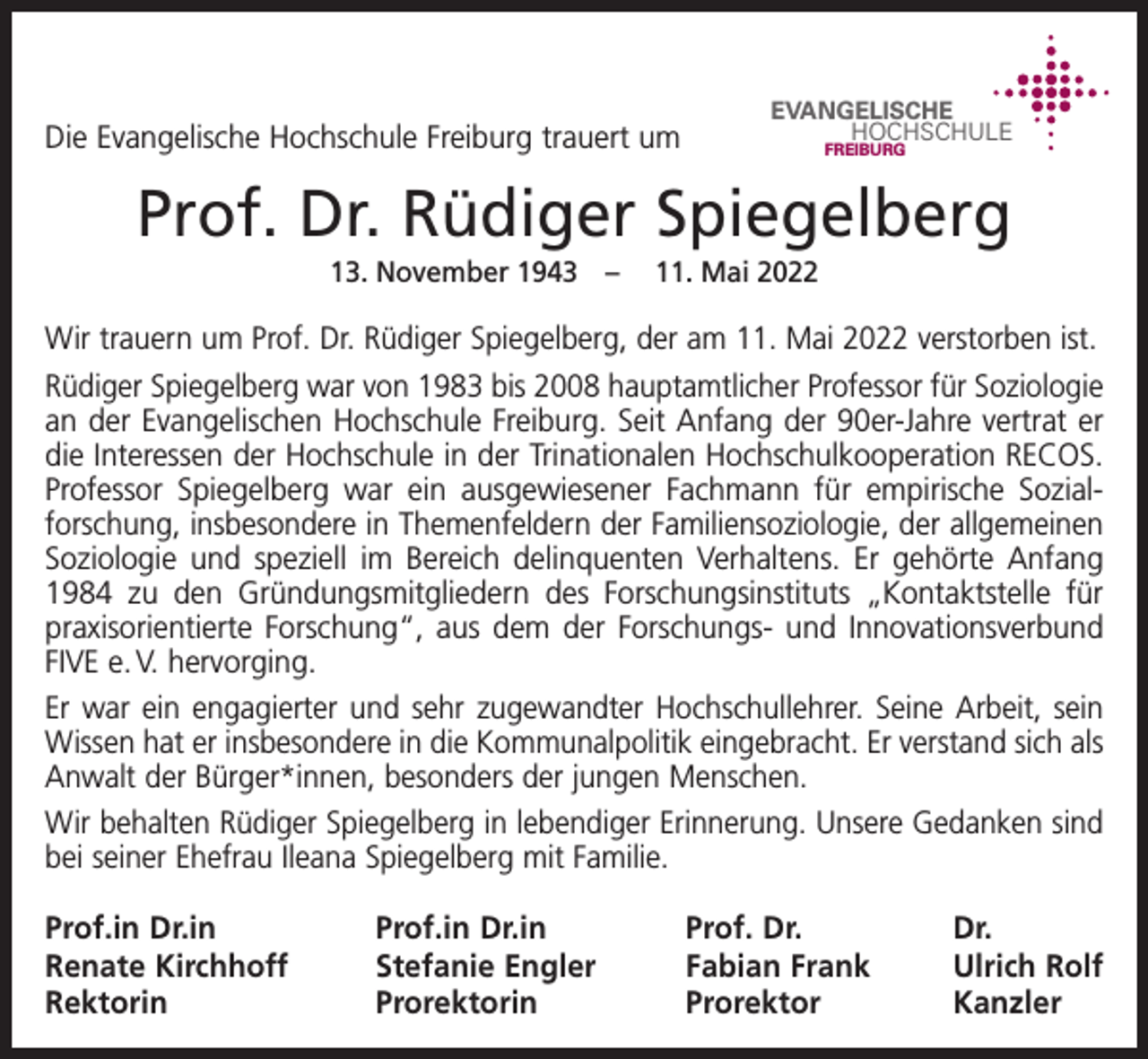 <p>Die Evangelische Hochschule Freiburg trauert um</p><p>EVANGELISCHE<br />HOCHSCHULE<br />FREIBURG</p><p>Prof. Dr. Rüdiger Spiegelberg<br />13. November 1943 – 11. Mai 2022</p><p>Wir trauern um Prof. Dr. Rüdiger Spiegelberg, der am 11. Mai 2022 verstorben ist.<br />Rüdiger Spiegelberg war von 1983 bis 2008 hauptamtlicher Professor für S­ oziologie<br />an der Evangelischen Hochschule Freiburg. Seit Anfang der 90er-Jahre vertrat er<br />die Interessen der Hochschule in der Trinationalen Hochschulkooperation RECOS.<br />­Professor Spiegelberg war ein ausgewiesener Fachmann für empirische Sozial­<br />forschung, insbesondere in Themenfeldern der Familiensoziologie, der ­allgemeinen<br />Soziologie und speziell im Bereich delinquenten Verhaltens. Er gehörte Anfang<br />1984 zu den Gründungsmitgliedern des Forschungsinstituts „Kontaktstelle für<br />praxisorientierte Forschung“, aus dem der Forschungs- und Innovationsverbund<br />FIVE e. V. hervorging.<br />Er war ein engagierter und sehr zugewandter Hochschullehrer. Seine Arbeit, sein<br />Wissen hat er insbesondere in die Kommunalpolitik eingebracht. Er verstand sich als<br />Anwalt der Bürger*innen, besonders der jungen Menschen.<br />Wir behalten Rüdiger Spiegelberg in lebendiger Erinnerung. Unsere Gedanken sind<br />bei seiner Ehefrau Ileana Spiegelberg mit Familie.<br />Prof.in Dr.in<br />Renate Kirchhoff<br />Rektorin</p><p>Prof.in Dr.in<br />Prof. Dr.<br />Dr.<br />Stefanie Engler<br />Fabian Frank<br />Ulrich Rolf<br />Prorektorin Prorektor Kanzler</p>