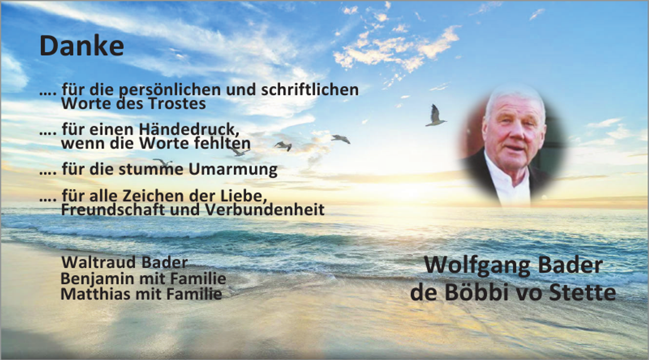 <p>Danke<br />…. für die persönlichen und schriftlichen<br />Worte des Trostes<br />…. für einen Händedruck,<br />wenn die Worte fehlten<br />…. für die stumme Umarmung<br />…. für alle Zeichen der Liebe,<br />Freundschaft und Verbundenheit<br />Waltraud Bader<br />Benjamin mit Familie<br />Matthias mit Familie</p><p>Wolfgang Bader<br />de Böbbi vo Stette</p>