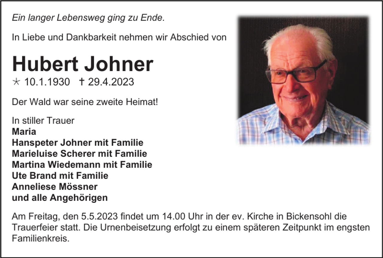 <p>Ein langer Lebensweg ging zu Ende.<br />In Liebe und Dankbarkeit nehmen wir Abschied von</p><p>Hubert Johner<br /> 10.1.1930  29.4.2023<br />Der Wald war seine zweite Heimat!<br />In stiller Trauer<br />Maria<br />Hanspeter Johner mit Familie<br />Marieluise Scherer mit Familie<br />Martina Wiedemann mit Familie<br />Ute Brand mit Familie<br />Anneliese Mössner<br />und alle Angehörigen<br />Am Freitag, den 5.5.2023 findet um 14.00 Uhr in der ev. Kirche in Bickensohl die<br />Trauerfeier statt. Die Urnenbeisetzung erfolgt zu einem späteren Zeitpunkt im engsten<br />Familienkreis.</p>