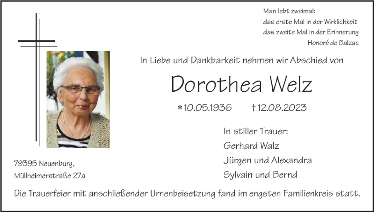 <p>Man lebt zweimal:<br />das erste Mal in der Wirklichkeit<br />das zweite Mal in der Erinnerung<br />Honoré de Balzac</p><p>In Liebe und Dankbarkeit nehmen wir Abschied von</p><p>Dorothea Welz<br />* 10.05.1936</p><p>79395 Neuenburg,<br />Müllheimerstraße 27a</p><p>† 12.08.2023</p><p>In stiller Trauer:<br />Gerhard Walz<br />Jürgen und Alexandra<br />Sylvain und Bernd</p><p>Die Trauerfeier mit anschließender Urnenbeisetzung fand im engsten Familienkreis statt.</p>