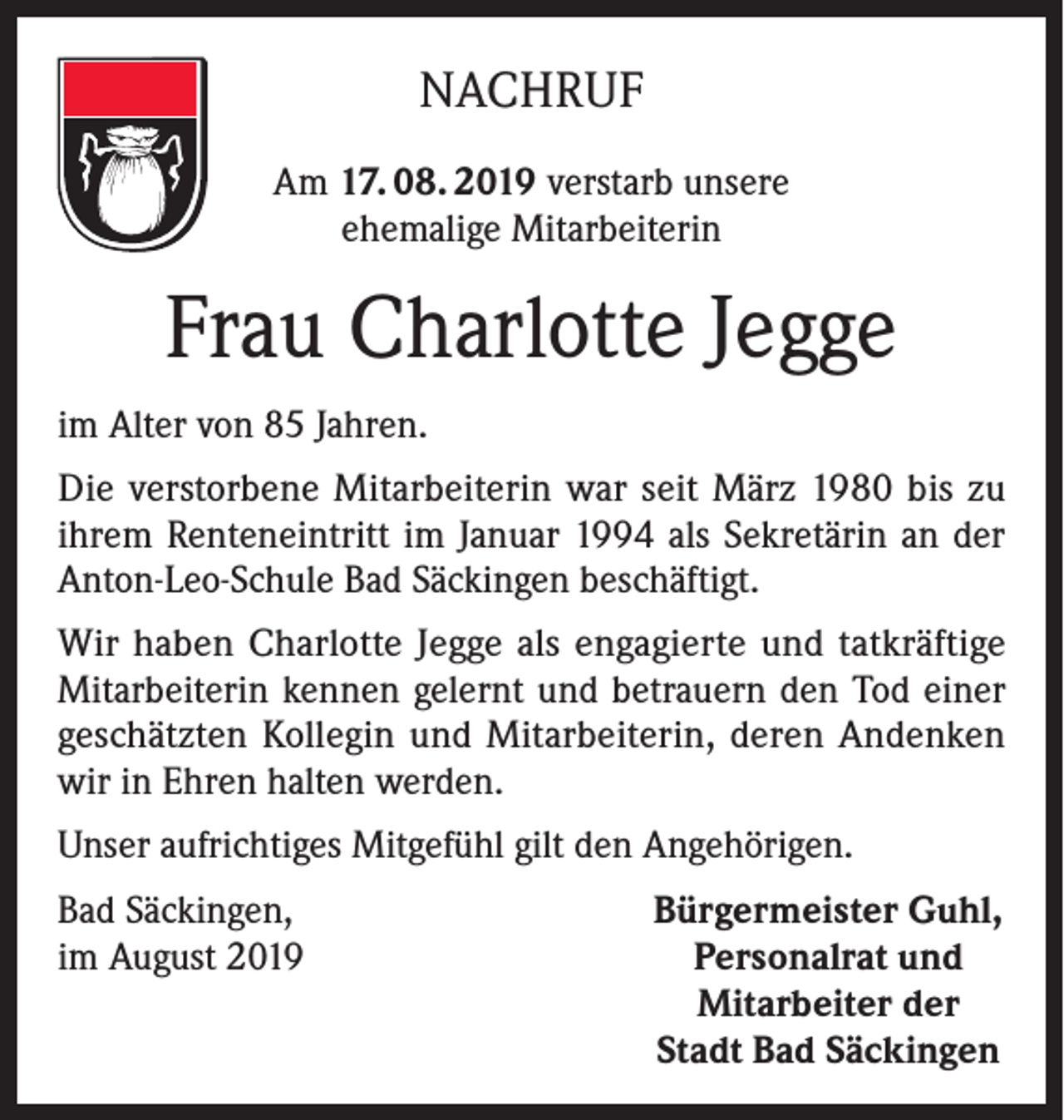 <p>NACHRUF<br />Am 17. 08. 2019 verstarb unsere<br />ehemalige Mitarbeiterin</p><p>Frau Charlotte Jegge<br />im Alter von 85 Jahren.<br />Die verstorbene Mitarbeiterin war seit März 1980 bis zu<br />ihrem Renteneintritt im Januar 1994 als Sekretärin an der<br />Anton-Leo-Schule Bad Säckingen beschäftigt.<br />Wir haben Charlotte Jegge als engagierte und tatkräftige<br />Mitarbeiterin kennen gelernt und betrauern den Tod einer<br />geschätzten Kollegin und Mitarbeiterin, deren Andenken<br />wir in Ehren halten werden.<br />Unser aufrichtiges Mitgefühl gilt den Angehörigen.<br />Bad Säckingen,<br />im August 2019</p><p>Bürgermeister Guhl,<br />Personalrat und<br />Mitarbeiter der<br />Stadt Bad Säckingen</p>