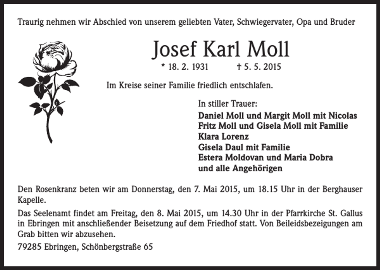 <p>Traurig nehmen wir Abschied von unserem geliebten Vater, Schwiegervater, Opa und Bruder</p><p>Josef Karl Moll<br />* 18. 2. 1931 † 5. 5. 2015</p><p>Im Kreise seiner Familie friedlich entschlafen.<br />In stiller Trauer:<br />Daniel Moll und Margit Moll mit Nicolas<br />Fritz Moll und Gisela Moll mit Familie<br />Klara Lorenz<br />Gisela Daul mit Familie<br />Estera Moldovan und Maria Dobra<br />und alle Angehörigen<br />Den Rosenkranz beten wir am Donnerstag, den 7. Mai 2015, um 18.15 Uhr in der Berghauser<br />Kapelle.<br />Das Seelenamt findet am Freitag, den 8. Mai 2015, um 14.30 Uhr in der Pfarrkirche St. Gallus<br />in Ebringen mit anschließender Beisetzung auf dem Friedhof statt. Von ­Beileidsbezeigungen am<br />Grab bitten wir abzusehen.<br />79285 Ebringen, Schönbergstraße 65</p>