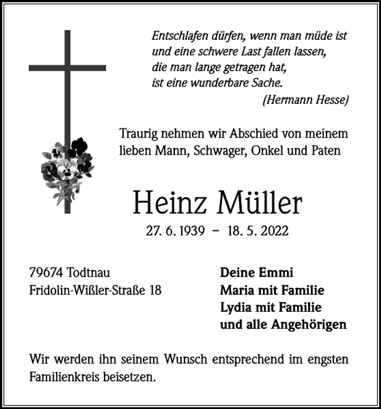 <p>Entschlafen dürfen, wenn man müde ist<br />und eine schwere Last fallen lassen,<br />die man lange getragen hat,<br />ist eine wunderbare Sache.</p><p>(Hermann Hesse)</p><p>Traurig nehmen wir Abschied von meinem<br />lieben Mann, Schwager, Onkel und Paten</p><p>Heinz Müller<br />27. 6. 1939 – 18. 5. 2022</p><p>79674 Todtnau<br />Fridolin-Wißler-Straße 18</p><p>Deine Emmi<br />Maria mit Familie<br />Lydia mit Familie<br />und alle Angehörigen</p><p>Wir werden ihn seinem Wunsch entsprechend im engsten<br />Familienkreis beisetzen.</p>