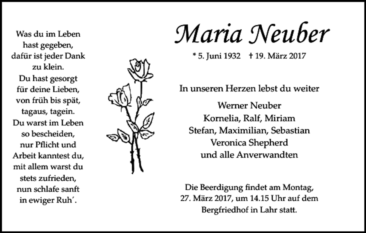 <p>Was du im Leben<br />hast gegeben,<br />dafür ist jeder Dank<br />zu klein.<br />Du hast gesorgt<br />für deine Lieben,<br />von früh bis spät,<br />tagaus, tagein.<br />Du warst im Leben<br />so bescheiden,<br />nur Pﬂicht und<br />Arbeit kanntest du,<br />mit allem warst du<br />stets zufrieden,<br />nun schlafe sanft<br />in ewiger Ruh´.</p><p>Maria Neuber<br />* 5. Juni 1932</p><p>† 19. März 2017</p><p>In unseren Herzen lebst du weiter<br />Werner Neuber<br />Kornelia, Ralf, Miriam<br />Stefan, Maximilian, Sebastian<br />Veronica Shepherd<br />und alle Anverwandten<br />Die Beerdigung ﬁndet am Montag,<br />27. März 2017, um 14.15 Uhr auf dem<br />Bergfriedhof in Lahr sta�.</p>