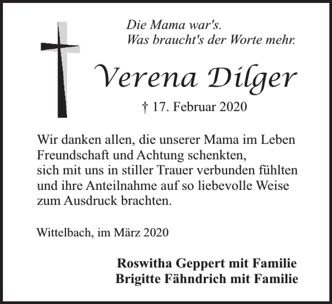 <p>Die Mama war's.<br />Was braucht's der Worte mehr.</p><p>Verena Dilger<br />† 17. Februar 2020<br />Wir danken allen, die unserer Mama im Leben<br />Freundschaft und Achtung schenkten,<br />sich mit uns in stiller Trauer verbunden fühlten<br />und ihre Anteilnahme auf so liebevolle Weise<br />zum Ausdruck brachten.<br />Wittelbach, im März 2020</p><p>Roswitha Geppert mit Familie<br />Brigitte Fähndrich mit Familie</p>