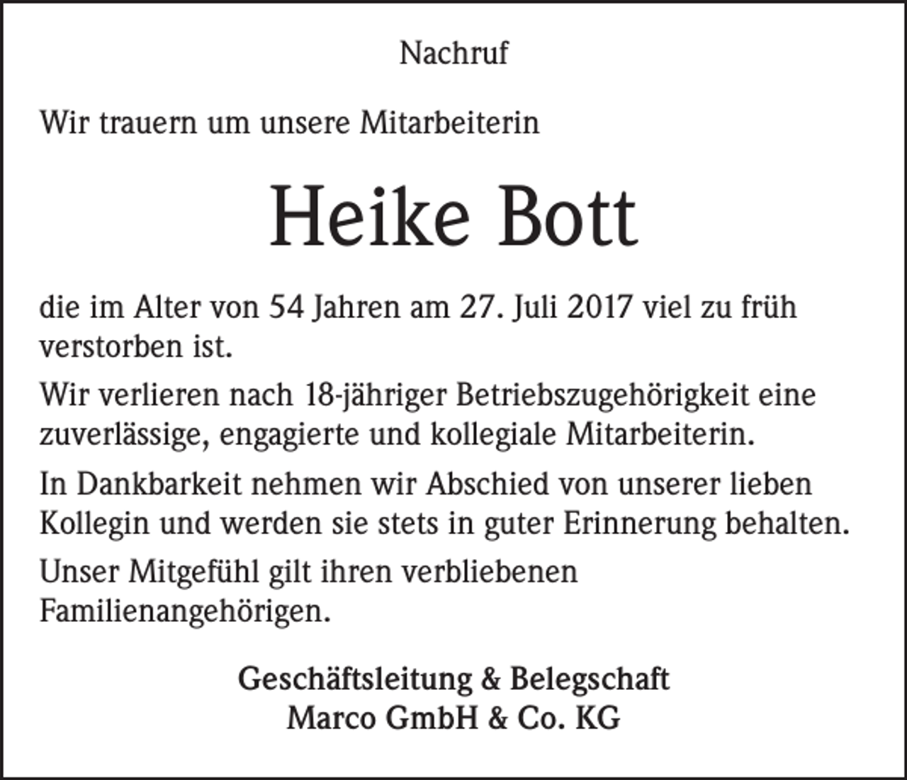 <p>Nachruf<br />Wir trauern um unsere Mitarbeiterin</p><p>Heike Bott<br />die im Alter von 54 Jahren am 27. Juli 2017 viel zu früh<br />verstorben ist.<br />Wir verlieren nach 18-jähriger Betriebszugehörigkeit eine<br />zuverlässige, engagierte und kollegiale Mitarbeiterin.<br />In Dankbarkeit nehmen wir Abschied von unserer lieben<br />Kollegin und werden sie stets in guter Erinnerung behalten.<br />Unser Mitgefühl gilt ihren verbliebenen<br />Familienangehörigen.<br />Geschäftsleitung &amp; Belegschaft<br />Marco GmbH &amp; Co. KG</p>