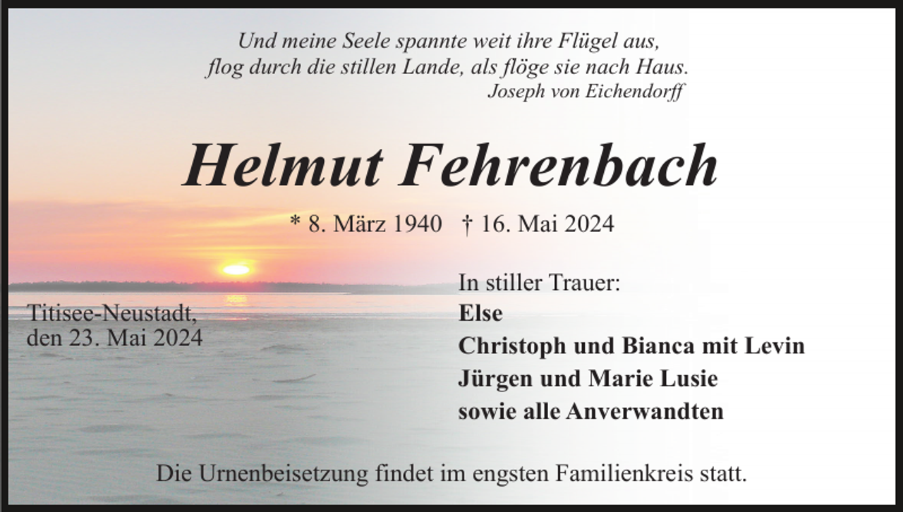 <p>Und meine Seele spannte weit ihre Flügel aus,<br />flog durch die stillen Lande, als flöge sie nach Haus.<br />Joseph von Eichendorff</p><p>Helmut Fehrenbach<br />* 8. März 1940 † 16. Mai 2024</p><p>Titisee-Neustadt,<br />den 23. Mai 2024</p><p>In stiller Trauer:<br />Else<br />Christoph und Bianca mit Levin<br />Jürgen und Marie Lusie<br />sowie alle Anverwandten</p><p>Die Urnenbeisetzung findet im engsten Familienkreis statt.</p>