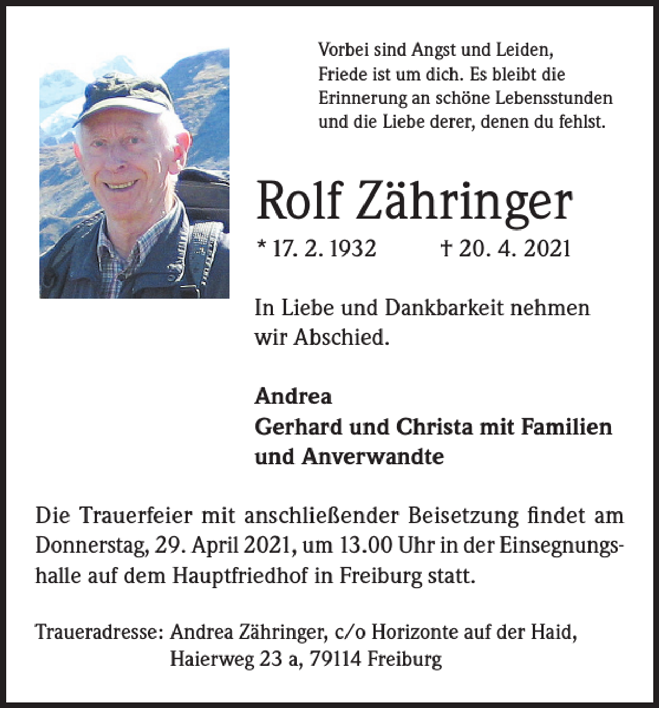 <p>Vorbei sind Angst und Leiden,<br />Friede ist um dich. Es bleibt die<br />Erinnerung an schöne Lebensstunden<br />und die Liebe derer, denen du fehlst.</p><p>Rolf Zähringer<br />* 17. 2. 1932</p><p>† 20. 4. 2021</p><p>In Liebe und Dankbarkeit nehmen<br />wir Abschied.<br />Andrea<br />Gerhard und Christa mit Familien<br />und Anverwandte<br />Die Trauerfeier mit anschließender Beisetzung findet am<br />Donnerstag, 29. April 2021, um 13.00 Uhr in der Einsegnungshalle auf dem Hauptfriedhof in Freiburg statt.<br />Traueradresse: Andrea Zähringer, c/o Horizonte auf der Haid,<br />Haierweg 23 a, 79114 Freiburg</p>