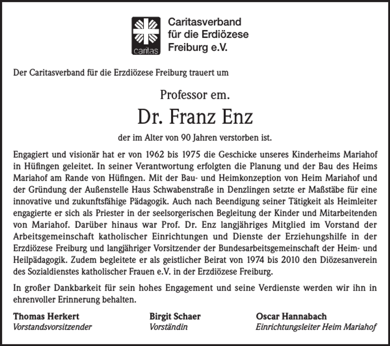 <p>Caritasverband<br />für die Erdiözese<br />Freiburg e.V.<br />Der Caritasverband für die Erzdiözese Freiburg trauert um</p><p>Professor em.</p><p>Dr. Franz Enz<br />der im Alter von 90 Jahren verstorben ist.<br />Engagiert und visionär hat er von 1962 bis 1975 die Geschicke unseres Kinderheims Mariahof<br />in Hüfingen geleitet. In seiner Verantwortung erfolgten die Planung und der Bau des Heims<br />Mariahof am Rande von Hüfingen. Mit der Bau- und Heimkonzeption von Heim Mariahof und<br />der Gründung der Außenstelle Haus Schwabenstraße in Denzlingen setzte er Maßstäbe für eine<br />innovative und zukunftsfähige Pädagogik. Auch nach Beendigung seiner Tätigkeit als Heimleiter<br />engagierte er sich als Priester in der seelsorgerischen Begleitung der Kinder und Mitarbeitenden<br />von Mariahof. Darüber hinaus war Prof. Dr. Enz langjähriges Mitglied im Vorstand der<br />Arbeitsgemeinschaft katholischer Einrichtungen und Dienste der Erziehungshilfe in der<br />Erzdiözese Freiburg und langjähriger Vorsitzender der Bundesarbeitsgemeinschaft der Heim- und<br />Heilpädagogik. Zudem begleitete er als geistlicher Beirat von 1974 bis 2010 den Diözesanverein<br />des Sozialdienstes katholischer Frauen e.V. in der Erzdiözese Freiburg.<br />In großer Dankbarkeit für sein hohes Engagement und seine Verdienste werden wir ihn in<br />ehrenvoller Erinnerung behalten.<br />Thomas Herkert</p><p>Vorstandsvorsitzender</p><p>Birgit Schaer<br />Vorständin</p><p>Oscar Hannabach</p><p>Einrichtungsleiter Heim Mariahof</p>