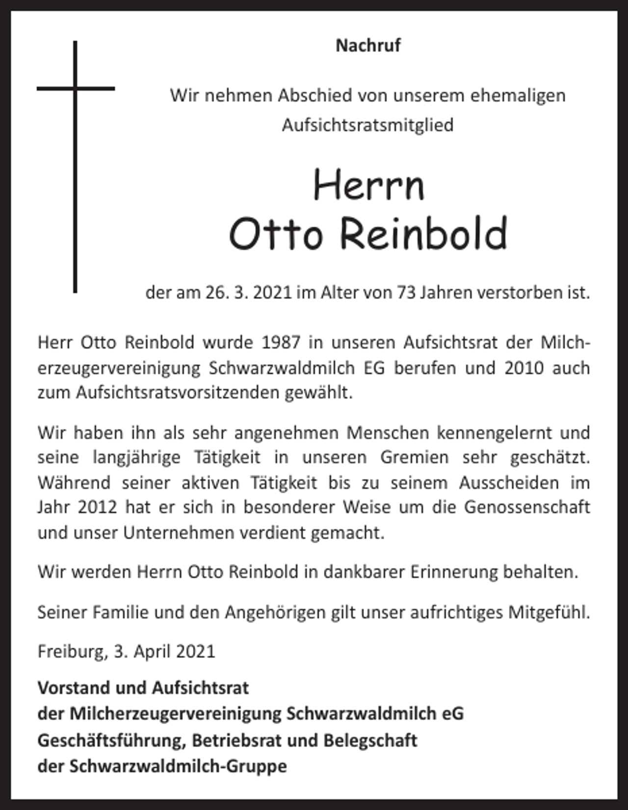 <p>Nachruf<br />Wir nehmen Abschied von unserem ehemaligen<br />Aufsichtsratsmitglied</p><p>Herrn</p><p>Otto Reinbold<br />der am 26. 3. 2021 im Alter von 73 Jahren verstorben ist.<br />Herr Otto Reinbold wurde 1987 in unseren Aufsichtsrat der Milch­<br />erzeugervereinigung Schwarzwaldmilch EG berufen und 2010 auch<br />zum Aufsichtsratsvorsitzenden gewählt.<br />Wir haben ihn als sehr angenehmen Menschen kennengelernt und<br />seine langjährige Tätigkeit in unseren Gremien sehr geschätzt.<br />Während seiner aktiven Tätigkeit bis zu seinem Ausscheiden im<br />­<br />Jahr 2012 hat er sich in besonderer Weise um die Genossenschaft<br />und unser Unternehmen verdient gemacht.<br />Wir werden Herrn Otto Reinbold in dankbarer Erinnerung behalten.<br />Seiner Familie und den Angehörigen gilt unser aufrichtiges Mitgefühl.<br />Freiburg, 3. April 2021<br />Vorstand und Aufsichtsrat<br />der Milcherzeugervereinigung Schwarzwaldmilch eG<br />Geschäftsführung, Betriebsrat und Belegschaft<br />der Schwarzwaldmilch-Gruppe</p>
