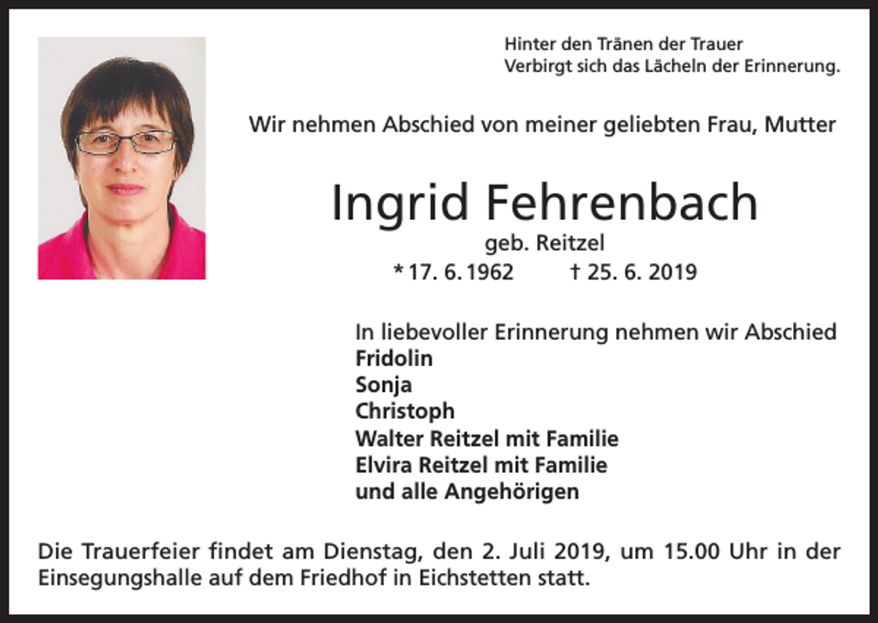 <p>Hinter den Tränen der Trauer<br />Verbirgt sich das Lächeln der Erinnerung.</p><p>Wir nehmen Abschied von meiner geliebten Frau, Mutter</p><p>Ingrid Fehrenbach<br />geb. Reitzel<br />* 17. 6. 1962<br />† 25. 6. 2019</p><p>In liebevoller Erinnerung nehmen wir Abschied<br />Fridolin<br />Sonja<br />Christoph<br />Walter Reitzel mit Familie<br />Elvira Reitzel mit Familie<br />und alle Angehörigen<br />Die Trauerfeier findet am Dienstag, den 2. Juli 2019, um 15.00 Uhr in der<br />Einsegungshalle auf dem Friedhof in Eichstetten statt.</p>