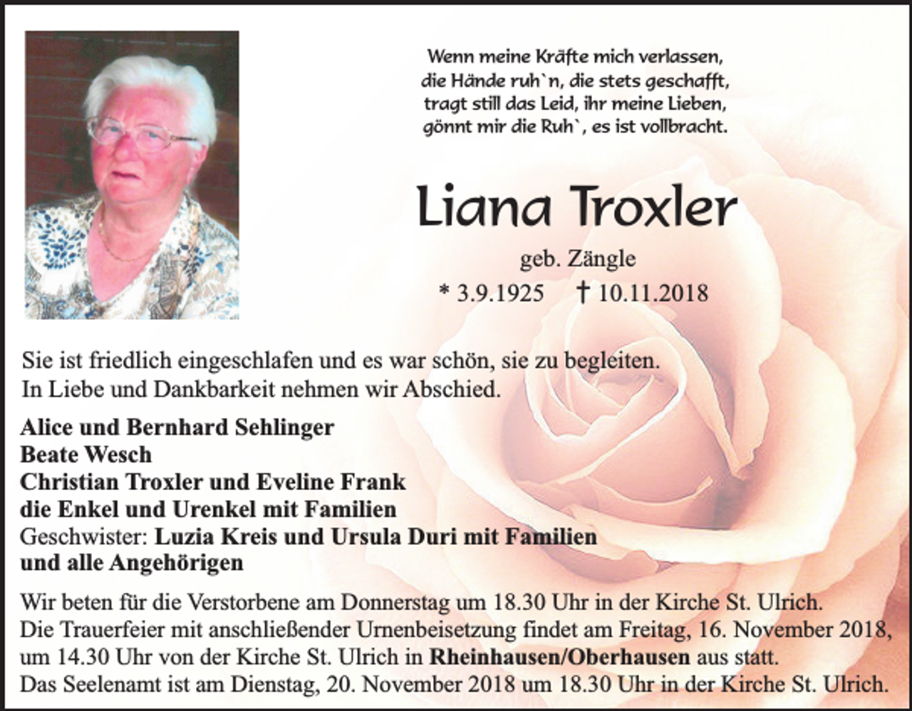 <p>Wenn meine Kräfte mich verlassen,<br />die Hände ruh`n, die stets geschafft,<br />tragt still das Leid, ihr meine Lieben,<br />gönnt mir die Ruh`, es ist vollbracht.</p><p>Liana Troxler<br />geb. Zängle<br />* 3.9.1925 † 10.11.2018<br />Sie ist friedlich eingeschlafen und es war schön, sie zu begleiten.<br />In Liebe und Dankbarkeit nehmen wir Abschied.<br />Alice und Bernhard Sehlinger<br />Beate Wesch<br />Christian Troxler und Eveline Frank<br />die Enkel und Urenkel mit Familien<br />Geschwister: Luzia Kreis und Ursula Duri mit Familien<br />und alle Angehörigen<br />Wir beten für die Verstorbene am Donnerstag um 18.30 Uhr in der Kirche St. Ulrich.<br />Die Trauerfeier mit anschließender Urnenbeisetzung findet am Freitag, 16. November 2018,<br />um 14.30 Uhr von der Kirche St. Ulrich in Rheinhausen/Oberhausen aus statt.<br />Das Seelenamt ist am Dienstag, 20. November 2018 um 18.30 Uhr in der Kirche St. Ulrich.</p>