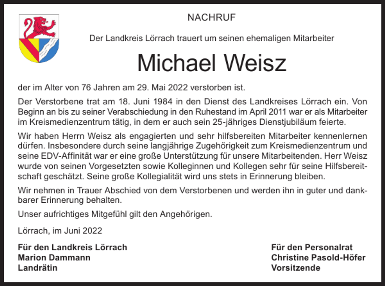 <p>NACHRUF<br />Der Landkreis Lörrach trauert um seinen ehemaligen Mitarbeiter</p><p>Michael Weisz<br />der im Alter von 76 Jahren am 29. Mai 2022 verstorben ist.<br />Der Verstorbene trat am 18. Juni 1984 in den Dienst des Landkreises Lörrach ein. Von<br />Beginn an bis zu seiner Verabschiedung in den Ruhestand im April 2011 war er als Mitarbeiter<br />im Kreismedienzentrum tätig, in dem er auch sein 25-jähriges Dienstjubiläum feierte.<br />Wir haben Herrn Weisz als engagierten und sehr hilfsbereiten Mitarbeiter kennenlernen<br />dürfen. Insbesondere durch seine langjährige Zugehörigkeit zum Kreismedienzentrum und<br />seine EDV-Affinität war er eine große Unterstützung für unsere Mitarbeitenden. Herr Weisz<br />wurde von seinen Vorgesetzten sowie Kolleginnen und Kollegen sehr für seine Hilfsbereitschaft geschätzt. Seine große Kollegialität wird uns stets in Erinnerung bleiben.<br />Wir nehmen in Trauer Abschied von dem Verstorbenen und werden ihn in guter und dankbarer Erinnerung behalten.<br />Unser aufrichtiges Mitgefühl gilt den Angehörigen.<br />Lörrach, im Juni 2022<br />Für den Landkreis Lörrach<br />Für den Personalrat<br />Marion Dammann<br />Christine Pasold-Höfer<br />Landrätin Vorsitzende</p>