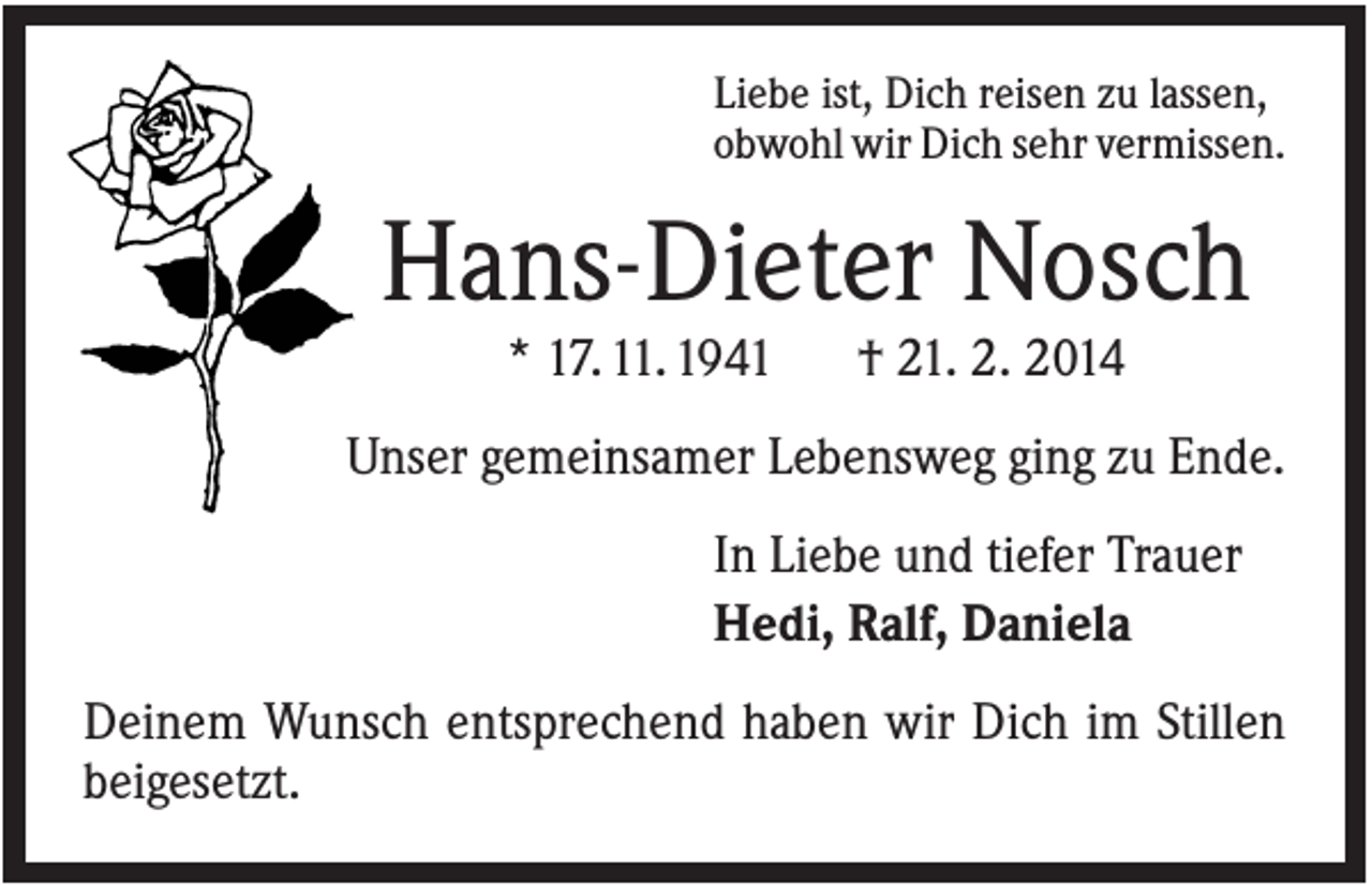 <p>Liebe ist, Dich reisen zu lassen,<br />obwohl wir Dich sehr vermissen.</p><p>Hans-Dieter Nosch<br />* 17. 11. 1941</p><p>† 21. 2. 2014</p><p>Unser gemeinsamer Lebensweg ging zu Ende.<br />In Liebe und tiefer Trauer<br />Hedi, Ralf, Daniela<br />Deinem Wunsch entsprechend haben wir Dich im Stillen<br />beigesetzt.</p>