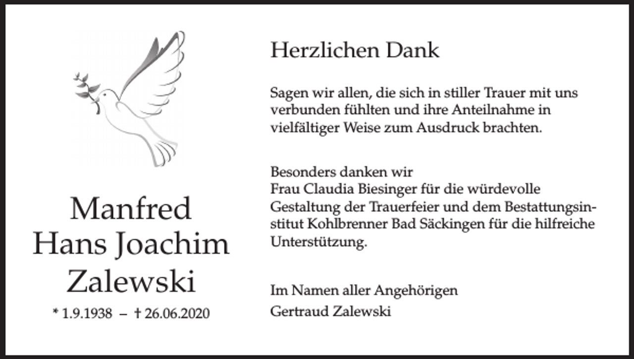 <p>Herzlichen Dank<br />Sagen wir allen, die sich in stiller Trauer mit uns<br />verbunden fühlten und ihre Anteilnahme in<br />vielfältiger Weise zum Ausdruck brachten.</p><p>Manfred<br />Hans Joachim<br />Zalewski<br />* 1.9.1938 – † 26.06.2020</p><p>Besonders danken wir<br />Frau Claudia Biesinger für die würdevolle<br />Gestaltung der Trauerfeier und dem Bestattungsinstitut Kohlbrenner Bad Säckingen für die hilfreiche<br />Unterstützung.<br />Im Namen aller Angehörigen<br />Gertraud Zalewski</p>