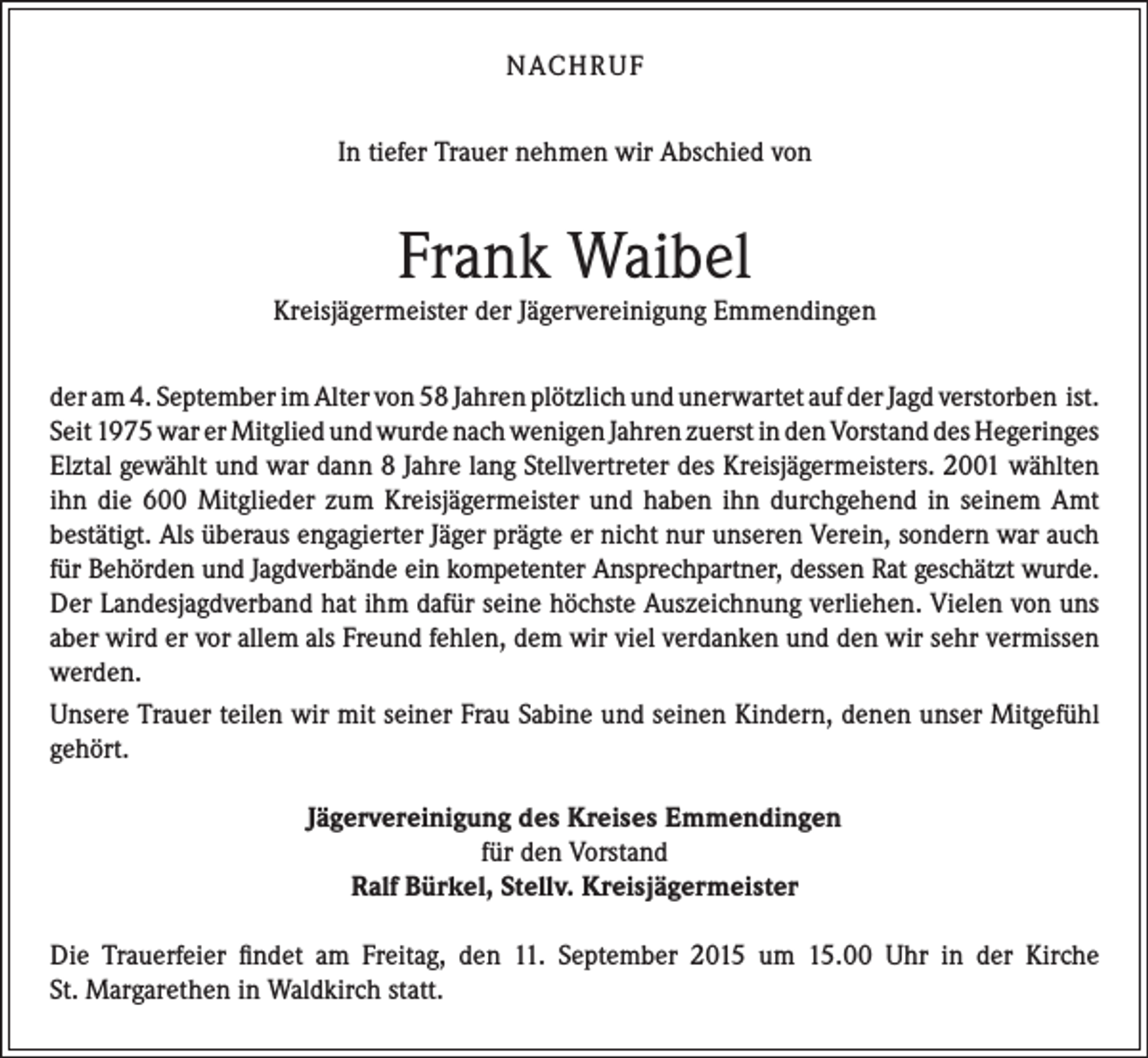 <p>NACH R U F<br />In tiefer Trauer nehmen wir Abschied von</p><p>Frank Waibel</p><p>Kreisjägermeister der Jägervereinigung Emmendingen<br />der am 4. September im Alter von 58 Jahren plötzlich und unerwartet auf der Jagd verstorben ist.<br />Seit 1975 war er Mitglied und wurde nach wenigen Jahren zuerst in den Vorstand des Hegeringes<br />Elztal gewählt und war dann 8 Jahre lang Stellvertreter des Kreisjägermeisters. 2001 wählten<br />ihn die 600 Mitglieder zum Kreisjägermeister und haben ihn durchgehend in seinem Amt<br />bestätigt. Als überaus engagierter Jäger prägte er nicht nur unseren Verein, sondern war auch<br />für Behörden und Jagdverbände ein kompetenter Ansprechpartner, dessen Rat geschätzt wurde.<br />Der Landesjagdverband hat ihm dafür seine höchste Auszeichnung verliehen. Vielen von uns<br />aber wird er vor allem als Freund fehlen, dem wir viel verdanken und den wir sehr vermissen<br />werden.<br />Unsere Trauer teilen wir mit seiner Frau Sabine und seinen Kindern, denen unser Mitgefühl<br />gehört.<br />Jägervereinigung des Kreises Emmendingen<br />für den Vorstand<br />Ralf Bürkel, Stellv. Kreisjägermeister<br />Die Trauerfeier findet am Freitag, den 11. September 2015 um 15.00 Uhr in der Kirche<br />St. Margarethen in Waldkirch statt.</p>