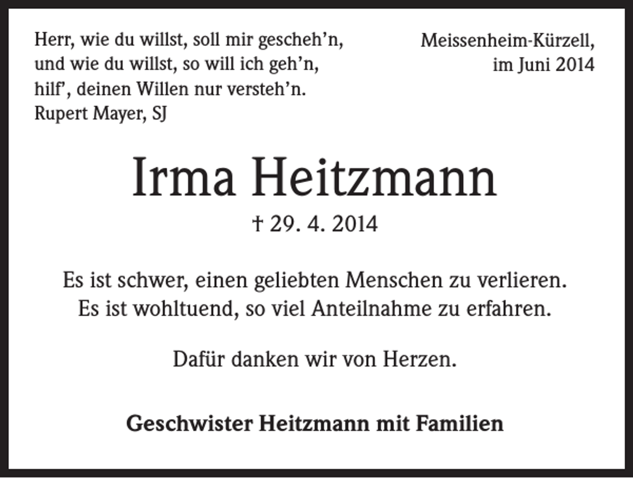 <p>Herr, wie du willst, soll mir gescheh’n,<br />und wie du willst, so will ich geh’n,<br />hilf’, deinen Willen nur versteh’n.<br />Rupert Mayer, SJ</p><p>Meissenheim-Kürzell,<br />im Juni 2014</p><p>Irma Heitzmann<br />† 29. 4. 2014</p><p>Es ist schwer, einen geliebten Menschen zu verlieren.<br />Es ist wohltuend, so viel Anteilnahme zu erfahren.<br />Dafür danken wir von Herzen.<br />Geschwister Heitzmann mit Familien</p>