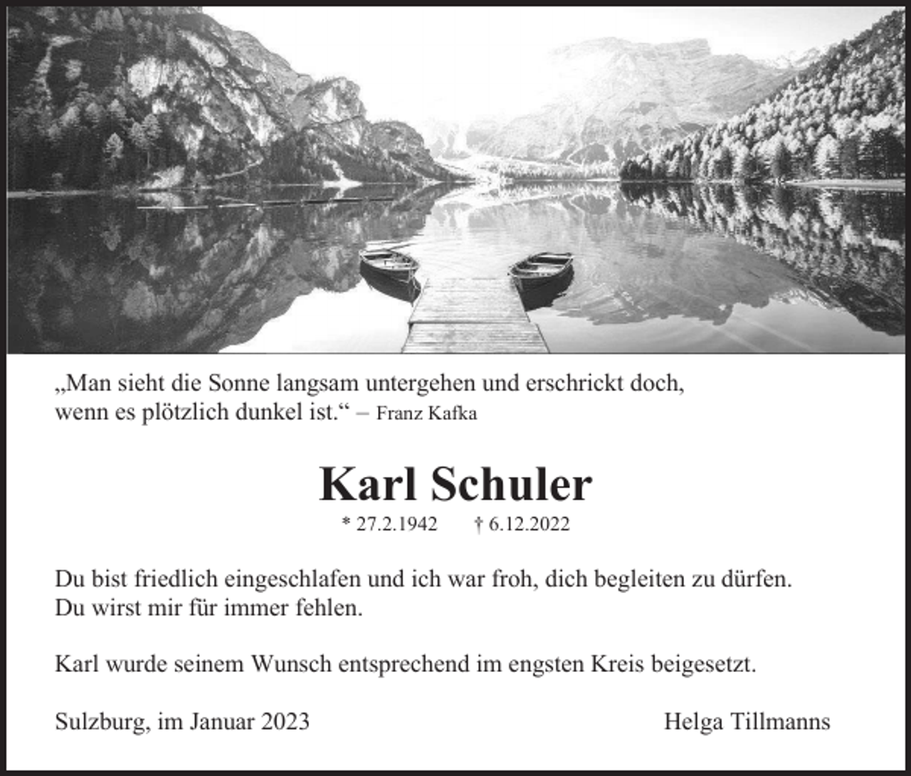 <p>„Man sieht die Sonne langsam untergehen und erschrickt doch,<br />wenn es plötzlich dunkel ist.“ – Franz Kafka</p><p>Karl Schuler<br />* 27.2.1942</p><p>† 6.12.2022</p><p>Du bist friedlich eingeschlafen und ich war froh, dich begleiten zu dürfen.<br />Du wirst mir für immer fehlen.<br />Karl wurde seinem Wunsch entsprechend im engsten Kreis beigesetzt.<br />Sulzburg, im Januar 2023</p><p>Helga Tillmanns</p>