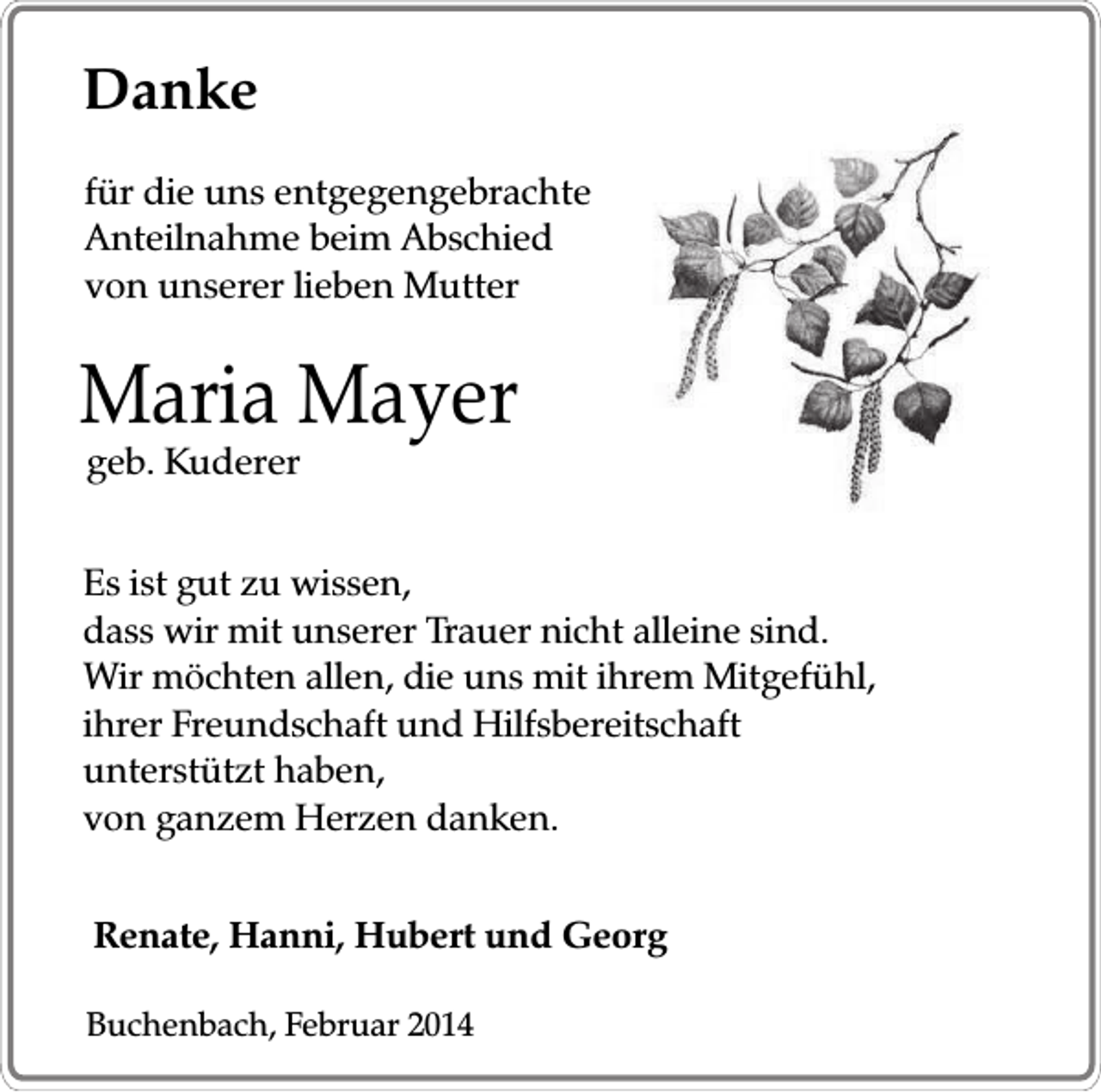 <p>Danke<br />für die uns entgegengebrachte<br />Anteilnahme beim Abschied<br />von unserer lieben Mutter</p><p>Maria Mayer<br />geb. Kuderer</p><p>Es ist gut zu wissen,<br />dass wir mit unserer Trauer nicht alleine sind.<br />Wir möchten allen, die uns mit ihrem Mitgefühl,<br />ihrer Freundschaft und Hilfsbereitschaft<br />unterstützt haben,<br />von ganzem Herzen danken.<br />Renate, Hanni, Hubert und Georg<br />Buchenbach, Februar 2014</p>