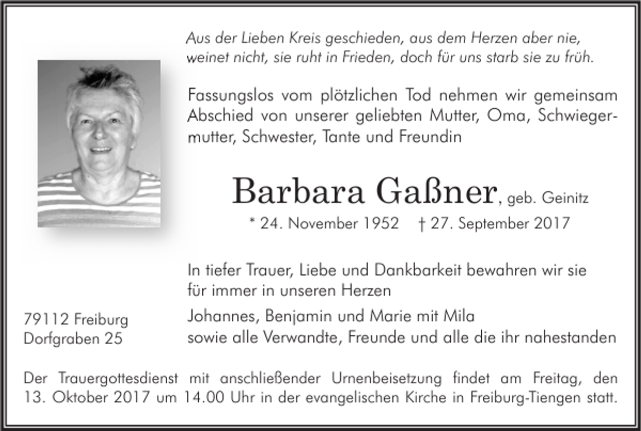 <p>AAus<br />us dder<br />er LiLieben<br />e b e n Kr<br />Kreis<br />eis ggeschieden,<br />es c hi e d e n, aaus<br />us ddem<br />e m Herzen<br />H erz e n aaber<br />b er ninie,<br />e,<br />wweinet<br />ei n et ninicht,<br />c ht, sisie<br />e r ruht<br />u ht i in<br />n Fri<br />Frieden,<br />e d e n, ddoch<br />o c h f für<br />ür uuns<br />ns ststarb<br />ar b sisie<br />e zzu<br />u frfrüh.<br />ü h.</p><p>FFassungslos<br />ass u n gsl os vvom<br />o m plötzlichen<br />pl ötzli c h e n TTod<br />o d nnehmen<br />e h m e n wir<br />wir gemeinsam<br />g e m ei ns a m<br />SchwiegerAAbschied<br />bs c hi e d vvon<br />o n uunserer<br />ns er er ggeliebten<br />eli e bt e n Mutter,<br />M utt er, Oma,<br />O m a, SSchwieger<br />c h wi e g er mmutter,<br />utt er, SSchwester,<br />c h w est er, TTante<br />a nt e uund<br />n d FrFreundin<br />e u n di n</p><p>BBarbara<br />a r b a r a Gaßner<br />G a ß n e r ,, ggeb.<br />e b. Geinitz<br />G ei nitz<br />** 24.<br />2 4. November<br />N o v e m b er</p><p>779112<br />9 2 FrFreiburg<br />ei b ur g<br />DDorfgraben<br />orf gr a b e n 22</p><p>†† 27.<br />2 7. September<br />S e pt e m b er</p><p>IInn tiefer<br />ti ef er Trauer,<br />Tr a u er, Liebe<br />Li e b e und<br />u n d Dankbarkeit<br />D a n k b ar k eit bewahren<br />b e w a hr e n wir<br />wir sie<br />si e<br />ffür<br />ür iimmer<br />m m er iinn unseren<br />u ns er e n Herzen<br />H erz e n<br />JJohannes,<br />o h a n n es, Benjamin<br />B e nj a mi n und<br />u n d Marie<br />M ari e mit<br />mit Mila<br />Mil a<br />ssowie<br />o wi e alle<br />all e Verwandte,<br />V er w a n dt e, Freunde<br />Fr e u n d e und<br />u n d alle<br />all e die<br />di e iihr<br />hr nahestanden<br />n a h est a n d e n</p><p>D er TrTrauergottesdienst<br />Der<br />a u er g ott es di e nst mit<br />mit aanschließender<br />ns c hli e ß e n d er Ur<br />Urnenbeisetzung<br />n e n b eis etz u n g fifindet<br />n d et aam<br />m FrFreitag,<br />eit a g, dden<br />en<br />113.<br />3. Oktober<br />O kt o b er 22017<br />0 1 7 uum<br />m 114.00<br />4. Uhr<br />U hr i in<br />n dder<br />er eevangelischen<br />v a n g elis c h e n Kir<br />Kirche<br />c h e i in<br />n FrFreiburg-Tiengen<br />ei b ur g- Ti e n g e n ststatt.<br />att.</p>