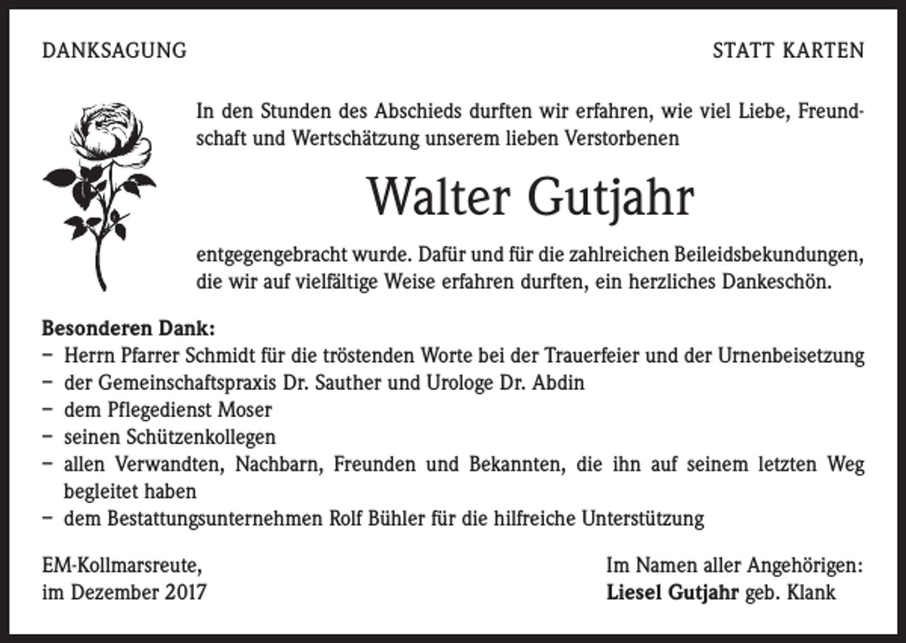 <p>DANKSAGUNG</p><p>STATT KARTEN<br />In den Stunden des Abschieds durften wir erfahren, wie viel Liebe, Freundschaft und Wertschätzung unserem lieben Verstorbenen</p><p>Walter Gutjahr<br />entgegengebracht wurde. Dafür und für die zahlreichen Beileidsbekundungen,<br />die wir auf vielfältige Weise erfahren durften, ein herzliches Dankeschön.<br />Besonderen Dank:<br />– Herrn Pfarrer Schmidt für die tröstenden Worte bei der Trauerfeier und der Urnenbeisetzung<br />– der Gemeinschaftspraxis Dr. Sauther und Urologe Dr. Abdin<br />– dem Pflegedienst Moser<br />– seinen Schützenkollegen<br />– allen Verwandten, Nachbarn, Freunden und Bekannten, die ihn auf seinem letzten Weg<br />begleitet haben<br />– dem Bestattungsunternehmen Rolf Bühler für die hilfreiche Unterstützung<br />EM-Kollmarsreute,<br />im Dezember 2017</p><p>Im Namen aller Angehörigen:<br />Liesel Gutjahr geb. Klank</p>