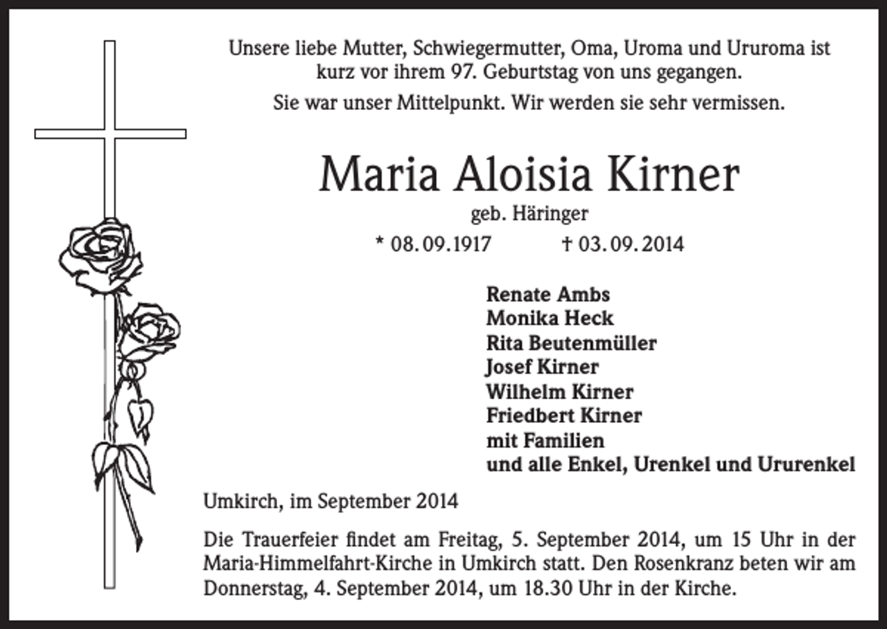<p>Unsere liebe Mutter, Schwiegermutter, Oma, Uroma und Ururoma ist<br />kurz vor ihrem 97. Geburtstag von uns gegangen.<br />Sie war unser Mittelpunkt. Wir werden sie sehr vermissen.</p><p>Maria Aloisia Kirner<br />geb. Häringer<br />* 08. 09.1917 † 03. 09. 2014</p><p>Renate Ambs<br />Monika Heck<br />Rita Beutenmüller<br />Josef Kirner<br />Wilhelm Kirner<br />Friedbert Kirner<br />mit Familien<br />und alle Enkel, Urenkel und Ururenkel<br />Umkirch, im September 2014<br />Die Trauerfeier findet am Freitag, 5. September 2014, um 15 Uhr in der<br />Maria-Himmelfahrt-Kirche in Umkirch statt. Den Rosenkranz beten wir am<br />Donnerstag, 4. September 2014, um 18.30 Uhr in der Kirche.</p>