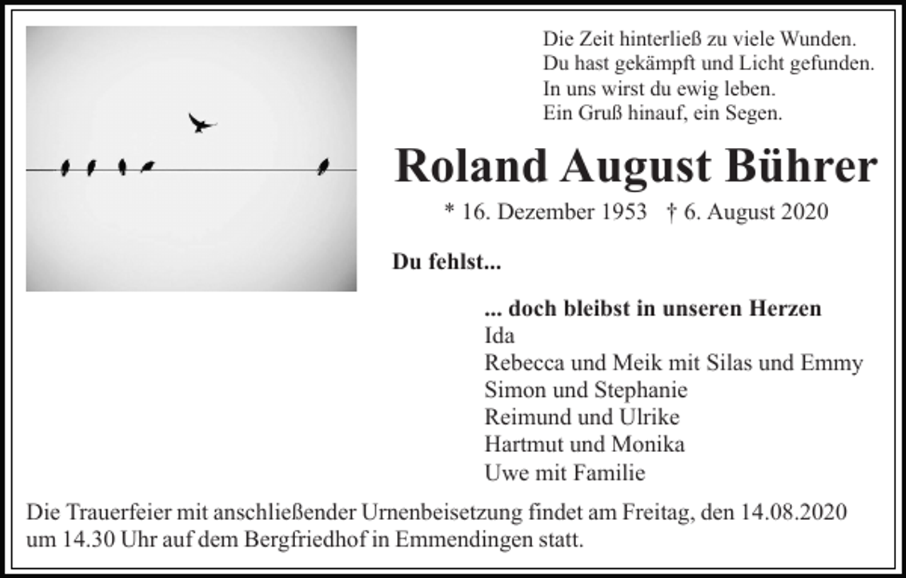 <p>Die Zeit hinterließ zu viele Wunden.<br />Du hast gekämpft und Licht gefunden.<br />In uns wirst du ewig leben.<br />Ein Gruß hinauf, ein Segen.</p><p>Roland August Bührer<br />* 16. Dezember 1953 † 6. August 2020<br />Du fehlst...<br />... doch bleibst in unseren Herzen<br />Ida<br />Rebecca und Meik mit Silas und Emmy<br />Simon und Stephanie<br />Reimund und Ulrike<br />Hartmut und Monika<br />Uwe mit Familie<br />Die Trauerfeier mit anschließender Urnenbeisetzung findet am Freitag, den 14.08.2020<br />um 14.30 Uhr auf dem Bergfriedhof in Emmendingen statt.</p>