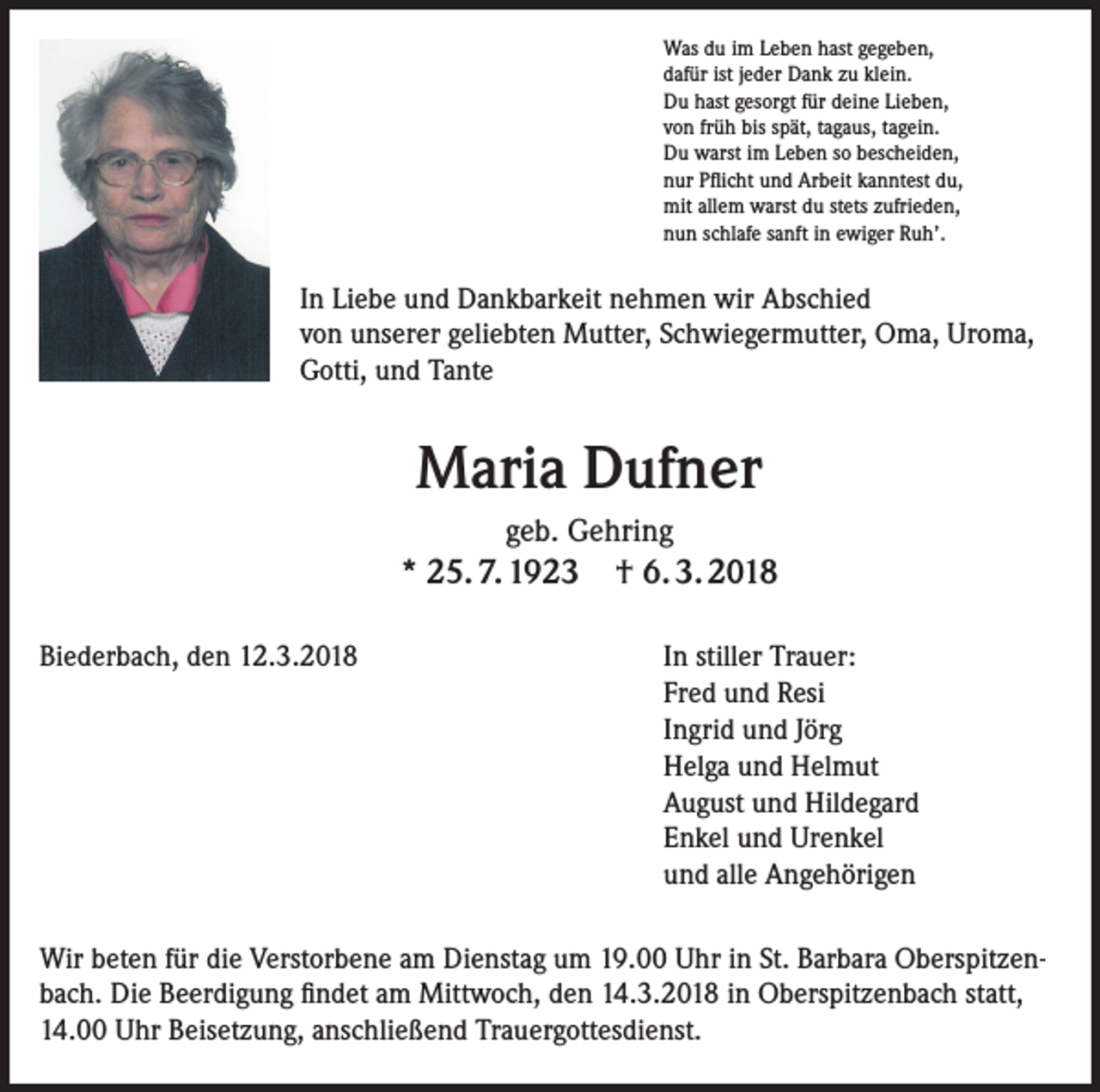 <p>Was du im Leben hast gegeben,<br />dafür ist jeder Dank zu klein.<br />Du hast gesorgt für deine Lieben,<br />von früh bis spät, tagaus, tagein.<br />Du warst im Leben so bescheiden,<br />nur Pflicht und Arbeit kanntest du,<br />mit allem warst du stets zufrieden,<br />nun schlafe sanft in ewiger Ruh’.</p><p>In Liebe und Dankbarkeit nehmen wir Abschied<br />von unserer geliebten Mutter, Schwiegermutter, Oma, Uroma,<br />Gotti, und Tante</p><p>Maria Dufner<br />geb. Gehring</p><p>* 25. 7. 1923 † 6. 3. 2018<br />Biederbach, den 12.3.2018 In stiller Trauer:<br />Fred und Resi<br />Ingrid und Jörg<br />Helga und Helmut<br />August und Hildegard<br />Enkel und Urenkel<br />und alle Angehörigen<br />Wir beten für die Verstorbene am Dienstag um 19.00 Uhr in St. Barbara Oberspitzenbach. Die Beerdigung findet am Mittwoch, den 14.3.2018 in Oberspitzenbach statt,<br />14.00 Uhr Beisetzung, anschließend Trauergottesdienst.</p>