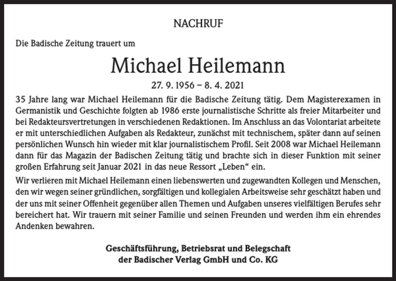 <p>NACHRUF<br />Die Badische Zeitung trauert um</p><p>Michael Heilemann<br />27. 9. 1956 – 8. 4. 2021<br />35 Jahre lang war Michael Heilemann für die Badische Zeitung tätig. Dem Magisterexamen in<br />Germanistik und Geschichte folgten ab 1986 erste journalistische Schritte als freier Mitarbeiter und<br />bei Redakteursvertretungen in verschiedenen Redaktionen. Im Anschluss an das Volontariat arbeitete<br />er mit unterschiedlichen Aufgaben als Redakteur, zunächst mit technischem, später dann auf seinen<br />persönlichen Wunsch hin wieder mit klar journalistischem Profil. Seit 2008 war Michael Heilemann<br />dann für das Magazin der Badischen Zeitung tätig und brachte sich in dieser Funktion mit seiner<br />großen Erfahrung seit Januar 2021 in das neue Ressort „Leben“ ein.<br />Wir verlieren mit Michael Heilemann einen liebenswerten und zugewandten Kollegen und Menschen,<br />den wir wegen seiner gründlichen, sorgfältigen und kollegialen Arbeitsweise sehr geschätzt haben und<br />der uns mit seiner Offenheit gegenüber allen Themen und Aufgaben unseres vielfältigen Berufes sehr<br />bereichert hat. Wir trauern mit seiner Familie und seinen Freunden und werden ihm ein ehrendes<br />Andenken bewahren.<br />Geschäftsführung, Betriebsrat und Belegschaft<br />der Badischer Verlag GmbH und Co. KG</p>