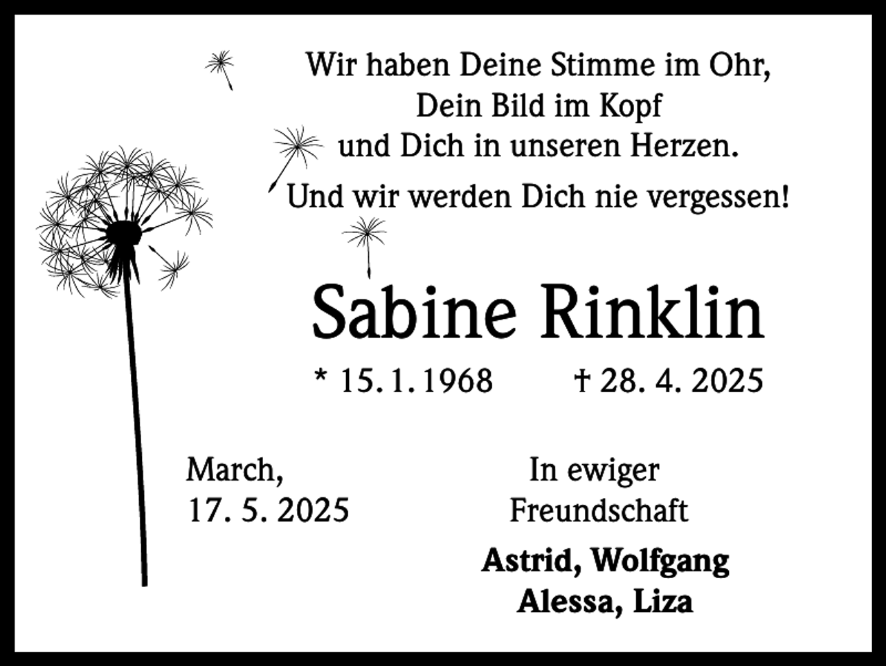 <p>Wir haben Deine Stimme im Ohr,<br />Dein Bild im Kopf<br />und Dich in unseren Herzen.<br />Und wir werden Dich nie vergessen!</p><p>Sabine Rinklin<br />* 15. 1. 1968 † 28. 4. 2025<br />March,<br />17. 5. 2025</p><p>In ewiger<br />Freundschaft<br />Astrid, Wolfgang<br />Alessa, Liza</p>