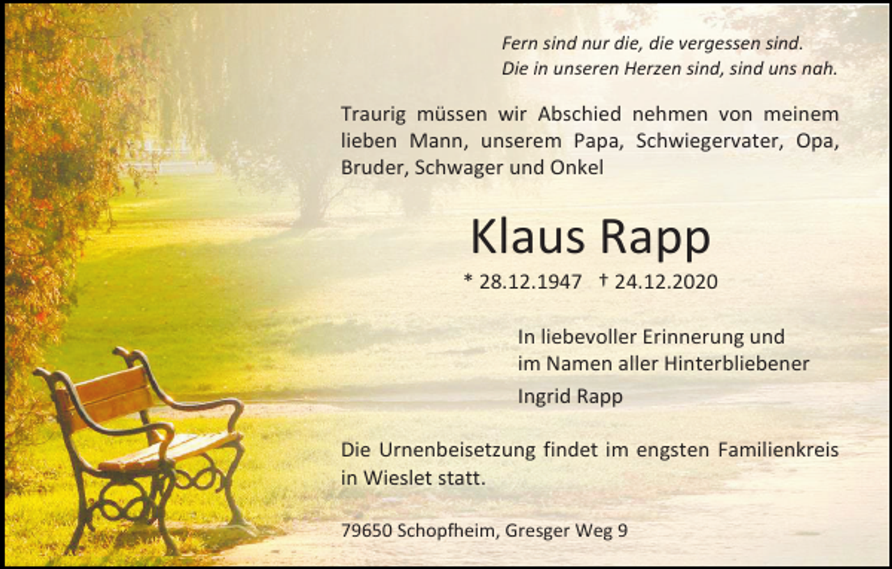 <p>Fern sind nur die, die vergessen sind.<br />Die in unseren Herzen sind, sind uns nah.</p><p>Traurig müssen wir Abschied nehmen von meinem<br />lieben Mann, unserem Papa, Schwiegervater, Opa,<br />Bruder, Schwager und Onkel</p><p>Klaus Rapp<br />* 28.12.1947 † 24.12.2020<br />In liebevoller Erinnerung und<br />im Namen aller Hinterbliebener<br />Ingrid Rapp<br />Die Urnenbeisetzung findet im engsten Familienkreis<br />in Wieslet statt.<br />79650 Schopfheim, Gresger Weg 9</p>